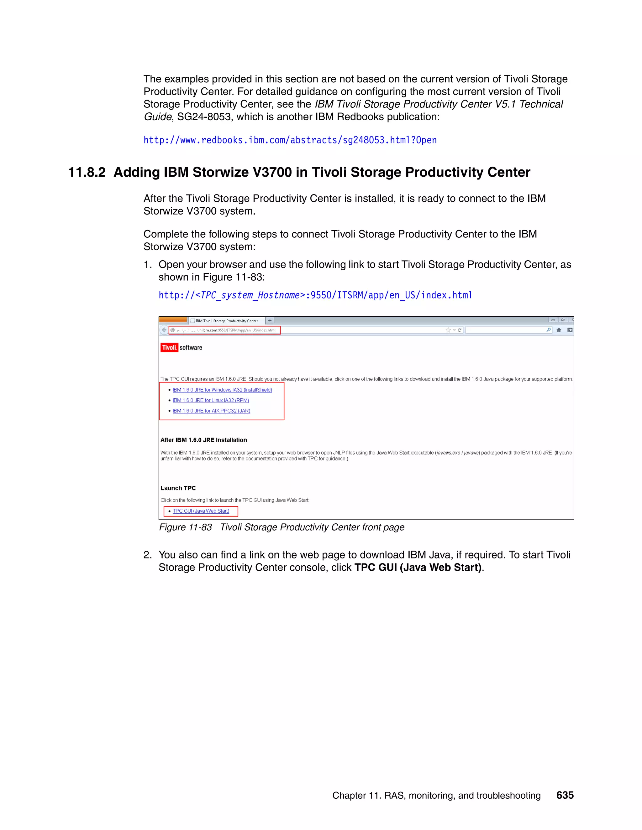 Chapter 11. RAS, monitoring, and troubleshooting 635
The examples provided in this section are not based on the current version of Tivoli Storage
Productivity Center. For detailed guidance on configuring the most current version of Tivoli
Storage Productivity Center, see the IBM Tivoli Storage Productivity Center V5.1 Technical
Guide, SG24-8053, which is another IBM Redbooks publication:
http://www.redbooks.ibm.com/abstracts/sg248053.html?Open
11.8.2 Adding IBM Storwize V3700 in Tivoli Storage Productivity Center
After the Tivoli Storage Productivity Center is installed, it is ready to connect to the IBM
Storwize V3700 system.
Complete the following steps to connect Tivoli Storage Productivity Center to the IBM
Storwize V3700 system:
1. Open your browser and use the following link to start Tivoli Storage Productivity Center, as
shown in Figure 11-83:
http://<TPC_system_Hostname>:9550/ITSRM/app/en_US/index.html
Figure 11-83 Tivoli Storage Productivity Center front page
2. You also can find a link on the web page to download IBM Java, if required. To start Tivoli
Storage Productivity Center console, click TPC GUI (Java Web Start).
 