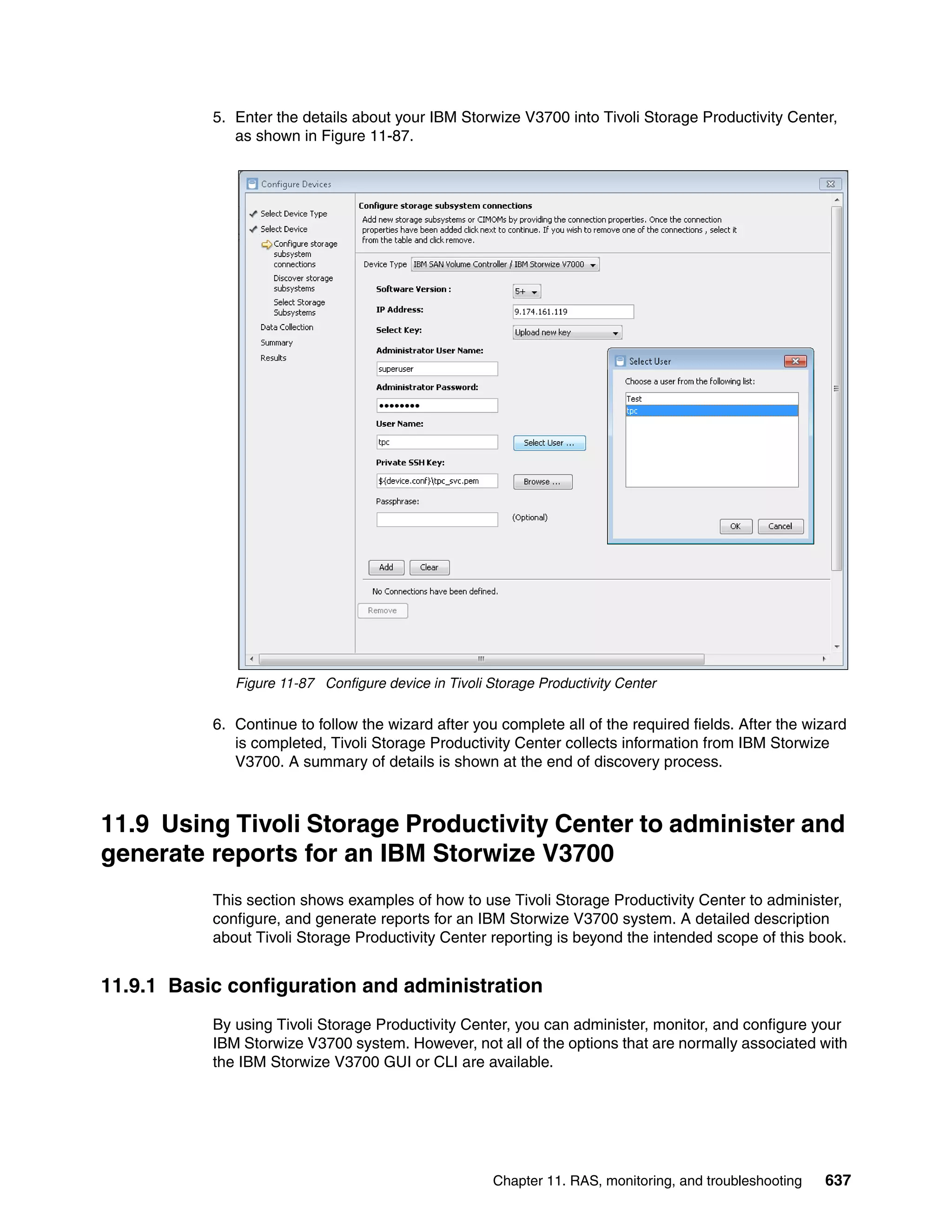 Chapter 11. RAS, monitoring, and troubleshooting 637
5. Enter the details about your IBM Storwize V3700 into Tivoli Storage Productivity Center,
as shown in Figure 11-87.
Figure 11-87 Configure device in Tivoli Storage Productivity Center
6. Continue to follow the wizard after you complete all of the required fields. After the wizard
is completed, Tivoli Storage Productivity Center collects information from IBM Storwize
V3700. A summary of details is shown at the end of discovery process.
11.9 Using Tivoli Storage Productivity Center to administer and
generate reports for an IBM Storwize V3700
This section shows examples of how to use Tivoli Storage Productivity Center to administer,
configure, and generate reports for an IBM Storwize V3700 system. A detailed description
about Tivoli Storage Productivity Center reporting is beyond the intended scope of this book.
11.9.1 Basic configuration and administration
By using Tivoli Storage Productivity Center, you can administer, monitor, and configure your
IBM Storwize V3700 system. However, not all of the options that are normally associated with
the IBM Storwize V3700 GUI or CLI are available.
 