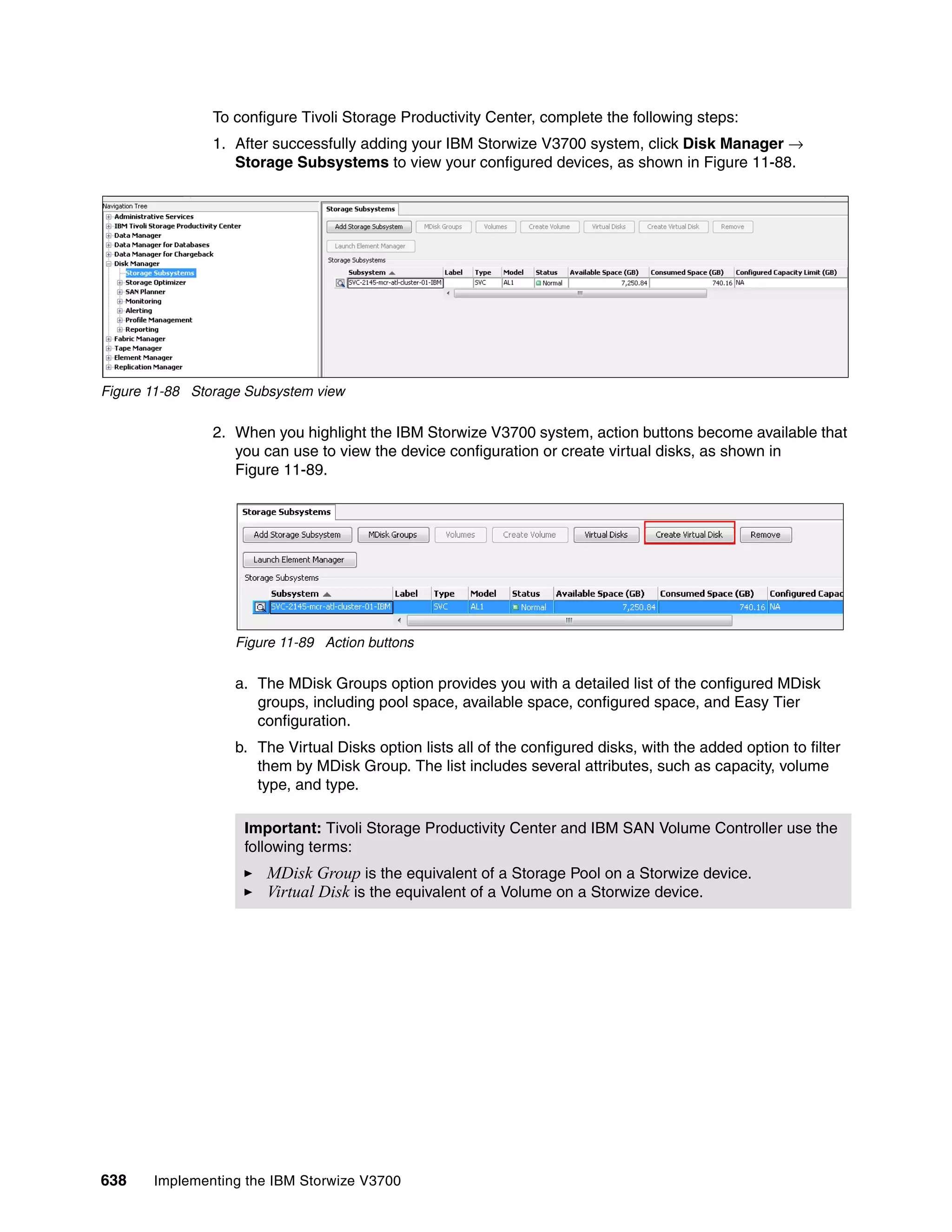 638 Implementing the IBM Storwize V3700
To configure Tivoli Storage Productivity Center, complete the following steps:
1. After successfully adding your IBM Storwize V3700 system, click Disk Manager →
Storage Subsystems to view your configured devices, as shown in Figure 11-88.
Figure 11-88 Storage Subsystem view
2. When you highlight the IBM Storwize V3700 system, action buttons become available that
you can use to view the device configuration or create virtual disks, as shown in
Figure 11-89.
Figure 11-89 Action buttons
a. The MDisk Groups option provides you with a detailed list of the configured MDisk
groups, including pool space, available space, configured space, and Easy Tier
configuration.
b. The Virtual Disks option lists all of the configured disks, with the added option to filter
them by MDisk Group. The list includes several attributes, such as capacity, volume
type, and type.
Important: Tivoli Storage Productivity Center and IBM SAN Volume Controller use the
following terms:
MDisk Group is the equivalent of a Storage Pool on a Storwize device.
Virtual Disk is the equivalent of a Volume on a Storwize device.
 