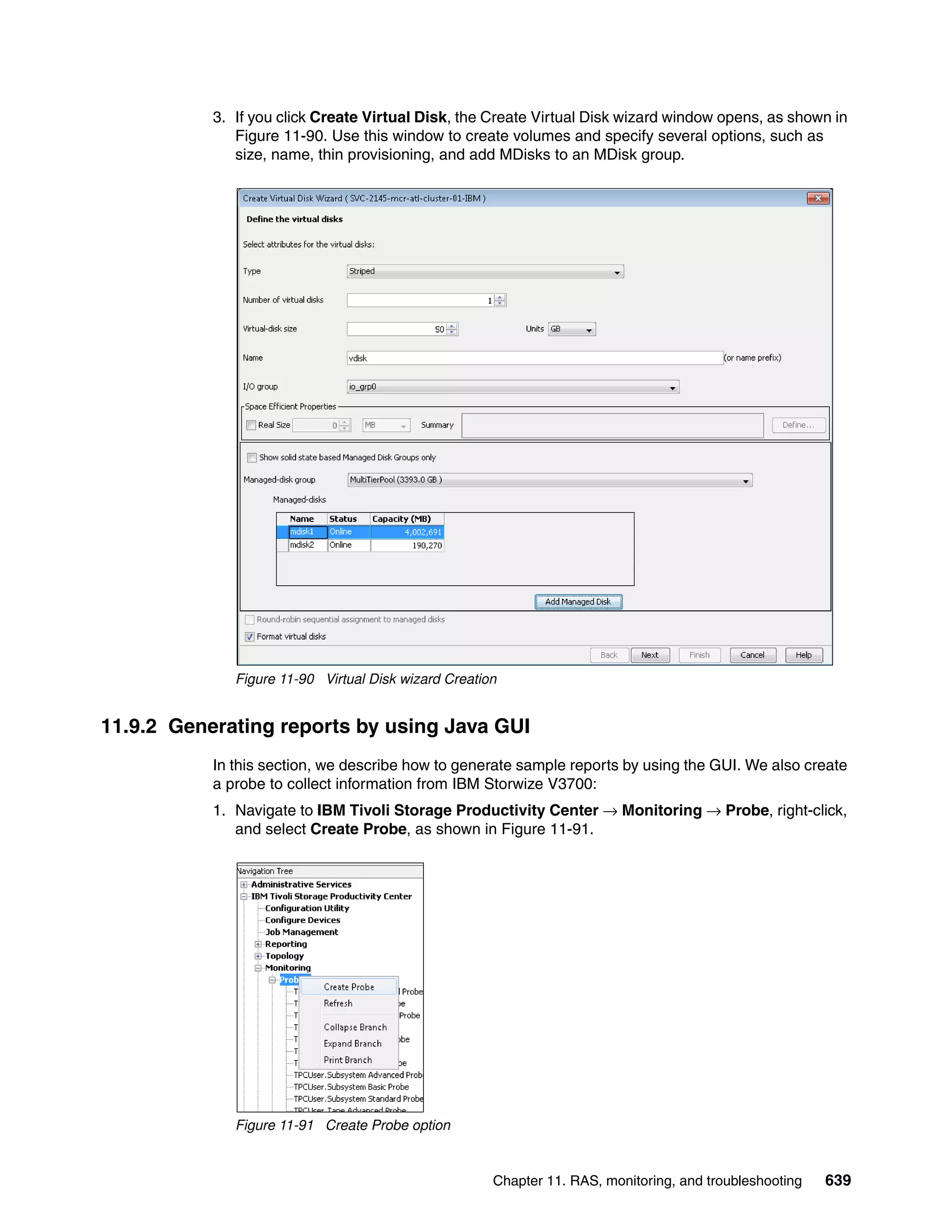 Chapter 11. RAS, monitoring, and troubleshooting 639
3. If you click Create Virtual Disk, the Create Virtual Disk wizard window opens, as shown in
Figure 11-90. Use this window to create volumes and specify several options, such as
size, name, thin provisioning, and add MDisks to an MDisk group.
Figure 11-90 Virtual Disk wizard Creation
11.9.2 Generating reports by using Java GUI
In this section, we describe how to generate sample reports by using the GUI. We also create
a probe to collect information from IBM Storwize V3700:
1. Navigate to IBM Tivoli Storage Productivity Center → Monitoring → Probe, right-click,
and select Create Probe, as shown in Figure 11-91.
Figure 11-91 Create Probe option
 