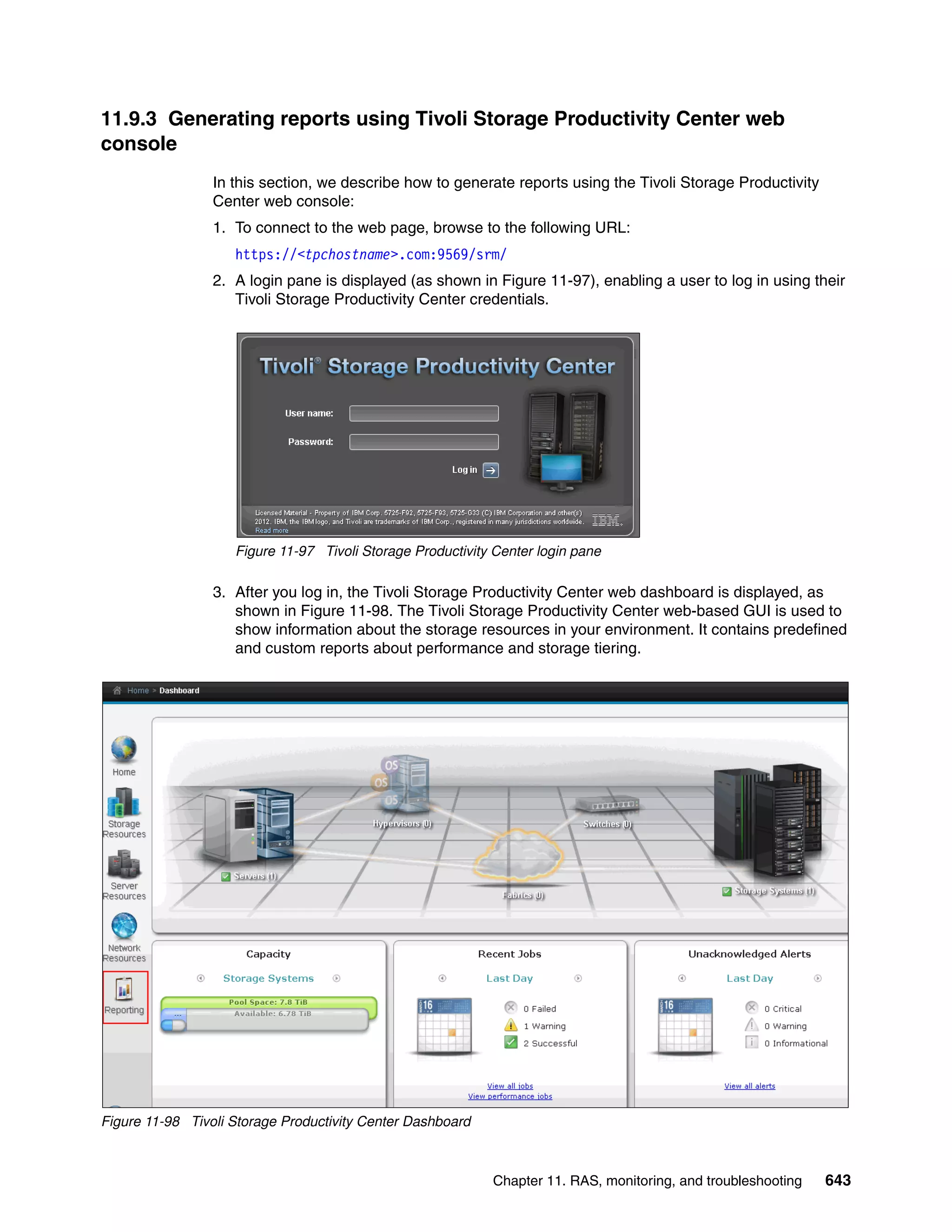 Chapter 11. RAS, monitoring, and troubleshooting 643
11.9.3 Generating reports using Tivoli Storage Productivity Center web
console
In this section, we describe how to generate reports using the Tivoli Storage Productivity
Center web console:
1. To connect to the web page, browse to the following URL:
https://<tpchostname>.com:9569/srm/
2. A login pane is displayed (as shown in Figure 11-97), enabling a user to log in using their
Tivoli Storage Productivity Center credentials.
Figure 11-97 Tivoli Storage Productivity Center login pane
3. After you log in, the Tivoli Storage Productivity Center web dashboard is displayed, as
shown in Figure 11-98. The Tivoli Storage Productivity Center web-based GUI is used to
show information about the storage resources in your environment. It contains predefined
and custom reports about performance and storage tiering.
Figure 11-98 Tivoli Storage Productivity Center Dashboard
 