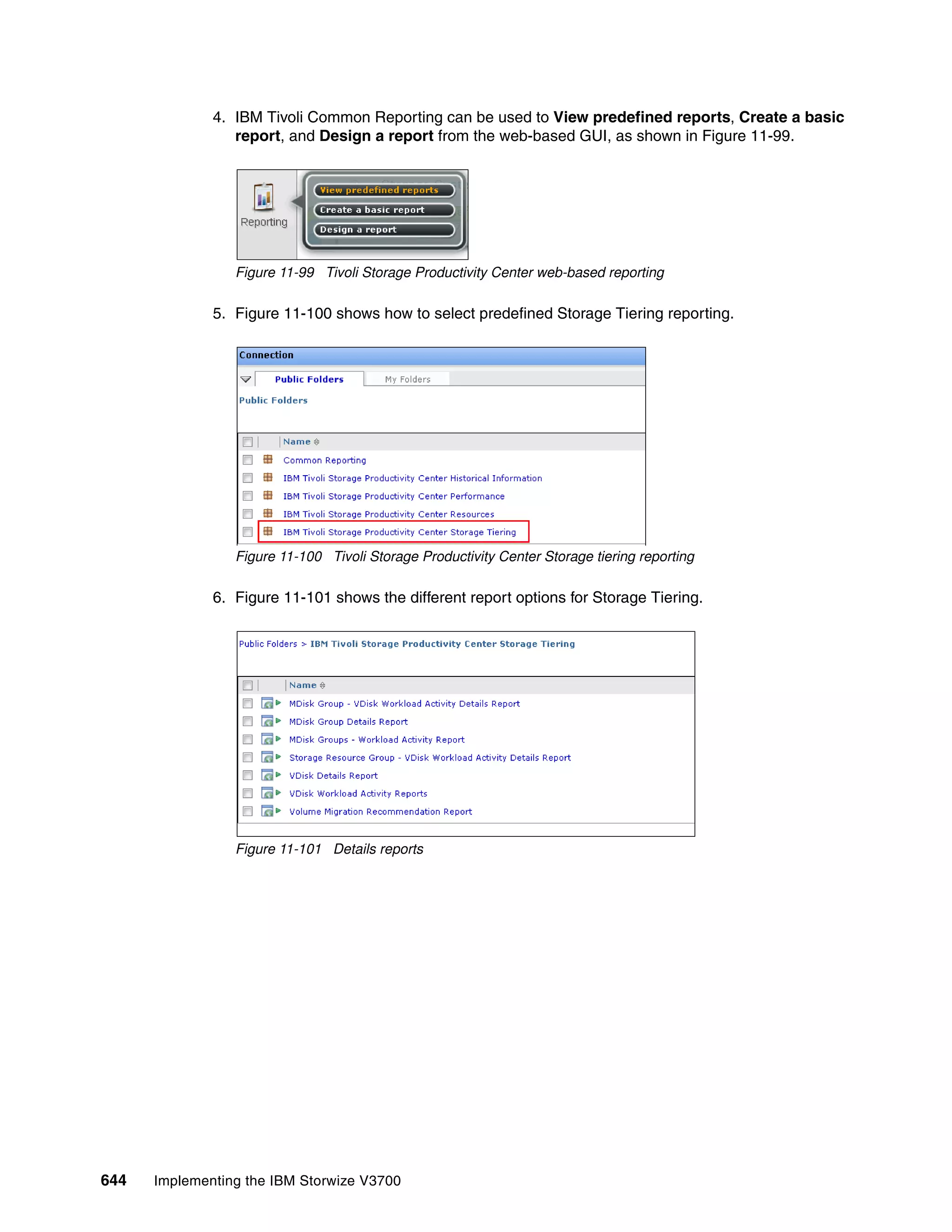644 Implementing the IBM Storwize V3700
4. IBM Tivoli Common Reporting can be used to View predefined reports, Create a basic
report, and Design a report from the web-based GUI, as shown in Figure 11-99.
Figure 11-99 Tivoli Storage Productivity Center web-based reporting
5. Figure 11-100 shows how to select predefined Storage Tiering reporting.
Figure 11-100 Tivoli Storage Productivity Center Storage tiering reporting
6. Figure 11-101 shows the different report options for Storage Tiering.
Figure 11-101 Details reports
 