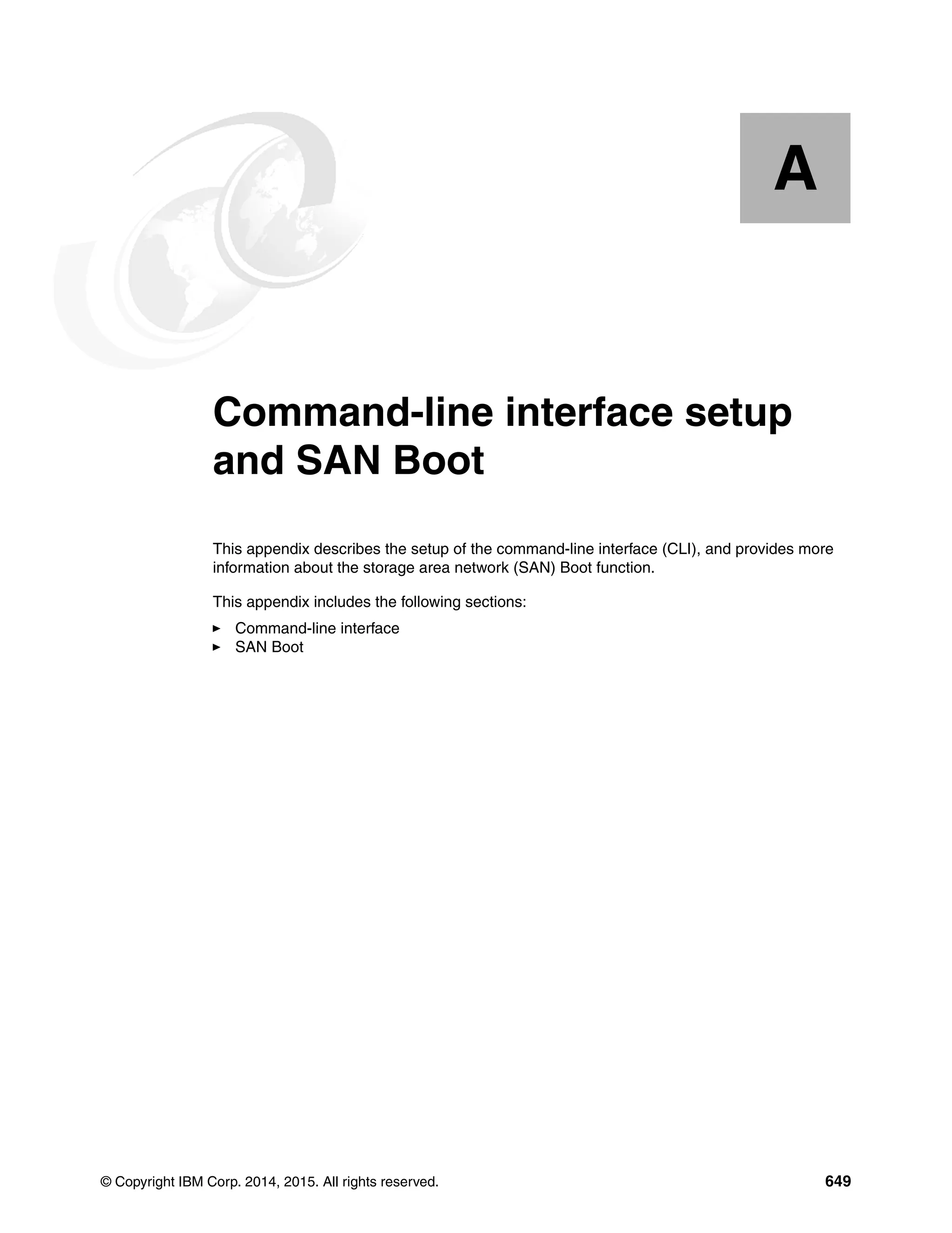 © Copyright IBM Corp. 2014, 2015. All rights reserved. 649
Appendix A. Command-line interface setup
and SAN Boot
This appendix describes the setup of the command-line interface (CLI), and provides more
information about the storage area network (SAN) Boot function.
This appendix includes the following sections:
Command-line interface
SAN Boot
A
 