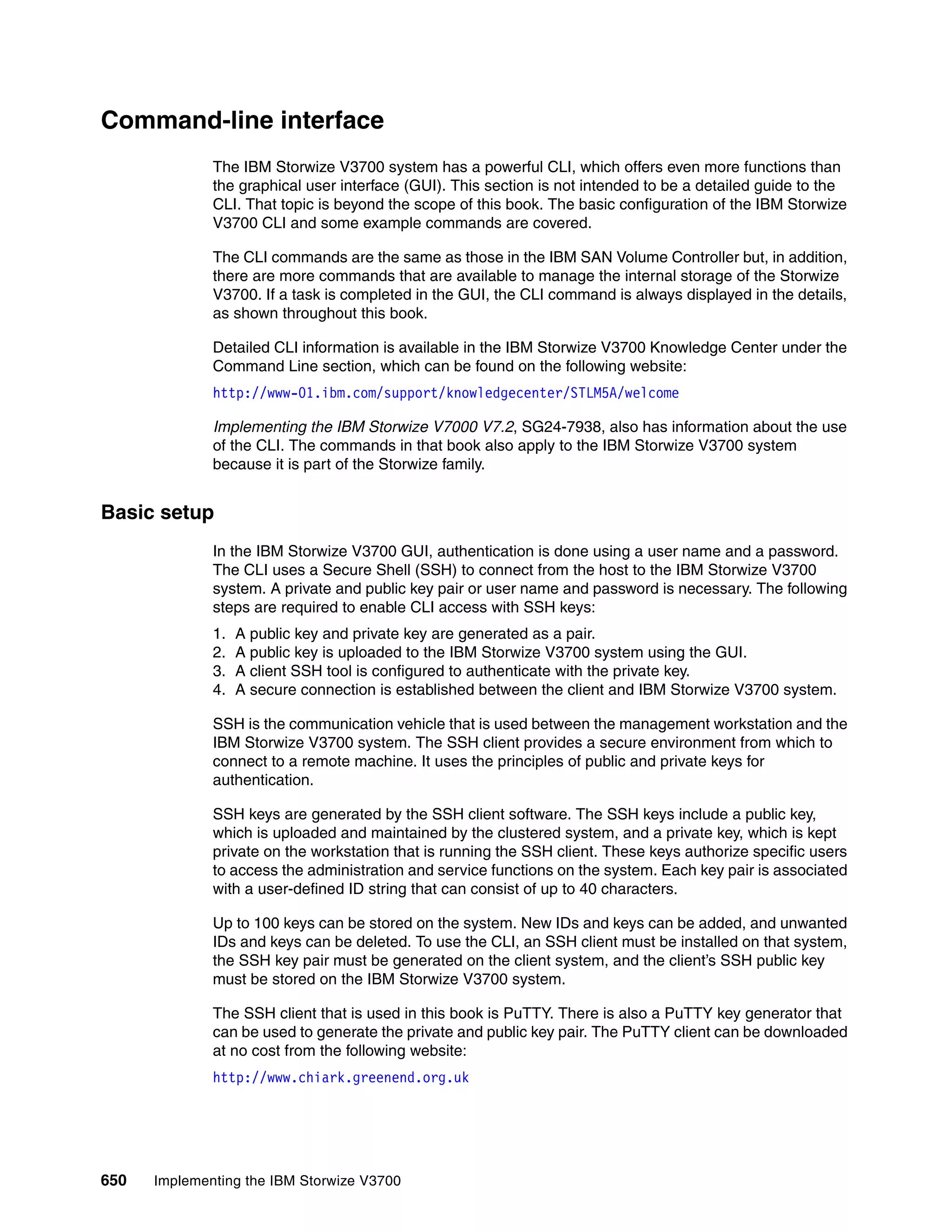 650 Implementing the IBM Storwize V3700
Command-line interface
The IBM Storwize V3700 system has a powerful CLI, which offers even more functions than
the graphical user interface (GUI). This section is not intended to be a detailed guide to the
CLI. That topic is beyond the scope of this book. The basic configuration of the IBM Storwize
V3700 CLI and some example commands are covered.
The CLI commands are the same as those in the IBM SAN Volume Controller but, in addition,
there are more commands that are available to manage the internal storage of the Storwize
V3700. If a task is completed in the GUI, the CLI command is always displayed in the details,
as shown throughout this book.
Detailed CLI information is available in the IBM Storwize V3700 Knowledge Center under the
Command Line section, which can be found on the following website:
http://www-01.ibm.com/support/knowledgecenter/STLM5A/welcome
Implementing the IBM Storwize V7000 V7.2, SG24-7938, also has information about the use
of the CLI. The commands in that book also apply to the IBM Storwize V3700 system
because it is part of the Storwize family.
Basic setup
In the IBM Storwize V3700 GUI, authentication is done using a user name and a password.
The CLI uses a Secure Shell (SSH) to connect from the host to the IBM Storwize V3700
system. A private and public key pair or user name and password is necessary. The following
steps are required to enable CLI access with SSH keys:
1. A public key and private key are generated as a pair.
2. A public key is uploaded to the IBM Storwize V3700 system using the GUI.
3. A client SSH tool is configured to authenticate with the private key.
4. A secure connection is established between the client and IBM Storwize V3700 system.
SSH is the communication vehicle that is used between the management workstation and the
IBM Storwize V3700 system. The SSH client provides a secure environment from which to
connect to a remote machine. It uses the principles of public and private keys for
authentication.
SSH keys are generated by the SSH client software. The SSH keys include a public key,
which is uploaded and maintained by the clustered system, and a private key, which is kept
private on the workstation that is running the SSH client. These keys authorize specific users
to access the administration and service functions on the system. Each key pair is associated
with a user-defined ID string that can consist of up to 40 characters.
Up to 100 keys can be stored on the system. New IDs and keys can be added, and unwanted
IDs and keys can be deleted. To use the CLI, an SSH client must be installed on that system,
the SSH key pair must be generated on the client system, and the client’s SSH public key
must be stored on the IBM Storwize V3700 system.
The SSH client that is used in this book is PuTTY. There is also a PuTTY key generator that
can be used to generate the private and public key pair. The PuTTY client can be downloaded
at no cost from the following website:
http://www.chiark.greenend.org.uk
 