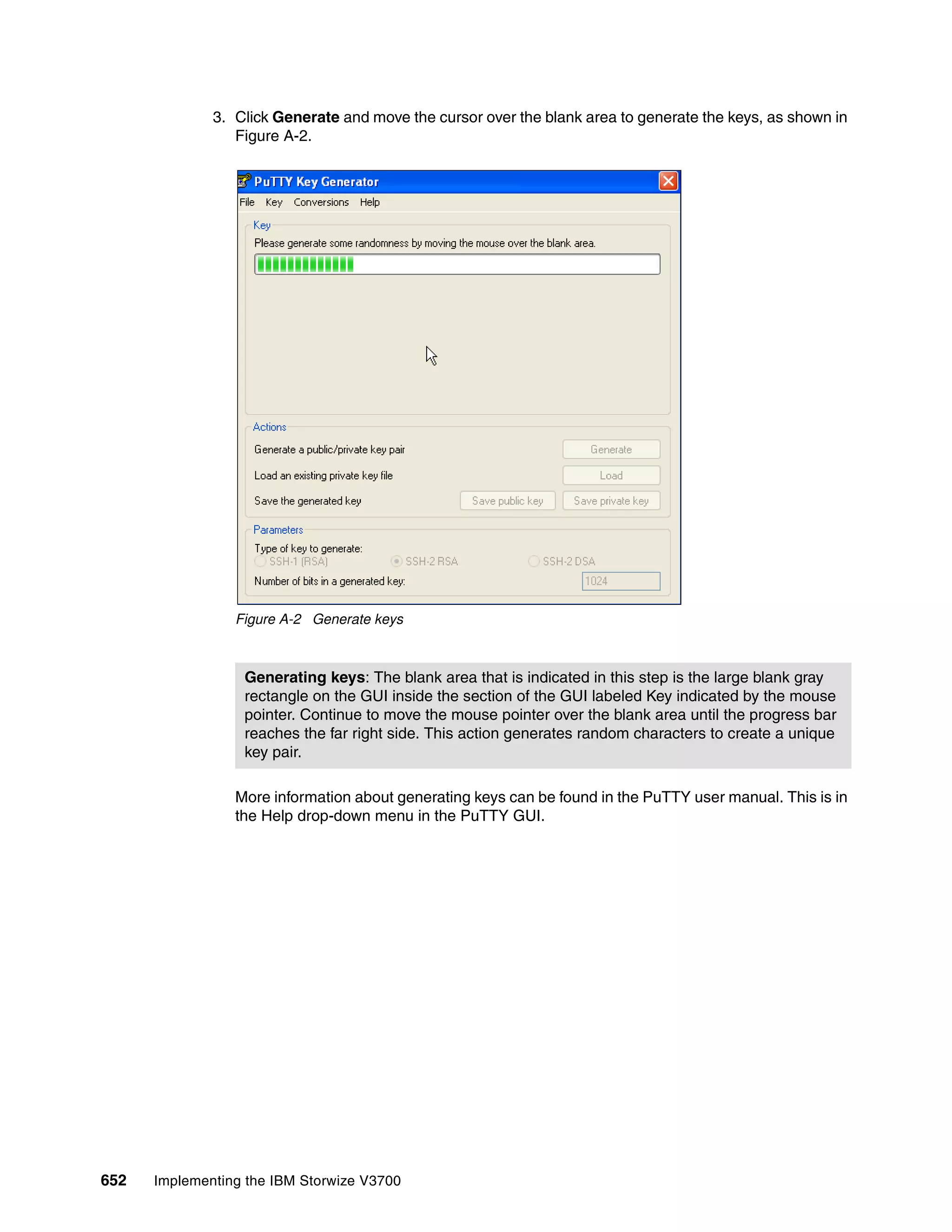 652 Implementing the IBM Storwize V3700
3. Click Generate and move the cursor over the blank area to generate the keys, as shown in
Figure A-2.
Figure A-2 Generate keys
More information about generating keys can be found in the PuTTY user manual. This is in
the Help drop-down menu in the PuTTY GUI.
Generating keys: The blank area that is indicated in this step is the large blank gray
rectangle on the GUI inside the section of the GUI labeled Key indicated by the mouse
pointer. Continue to move the mouse pointer over the blank area until the progress bar
reaches the far right side. This action generates random characters to create a unique
key pair.
 