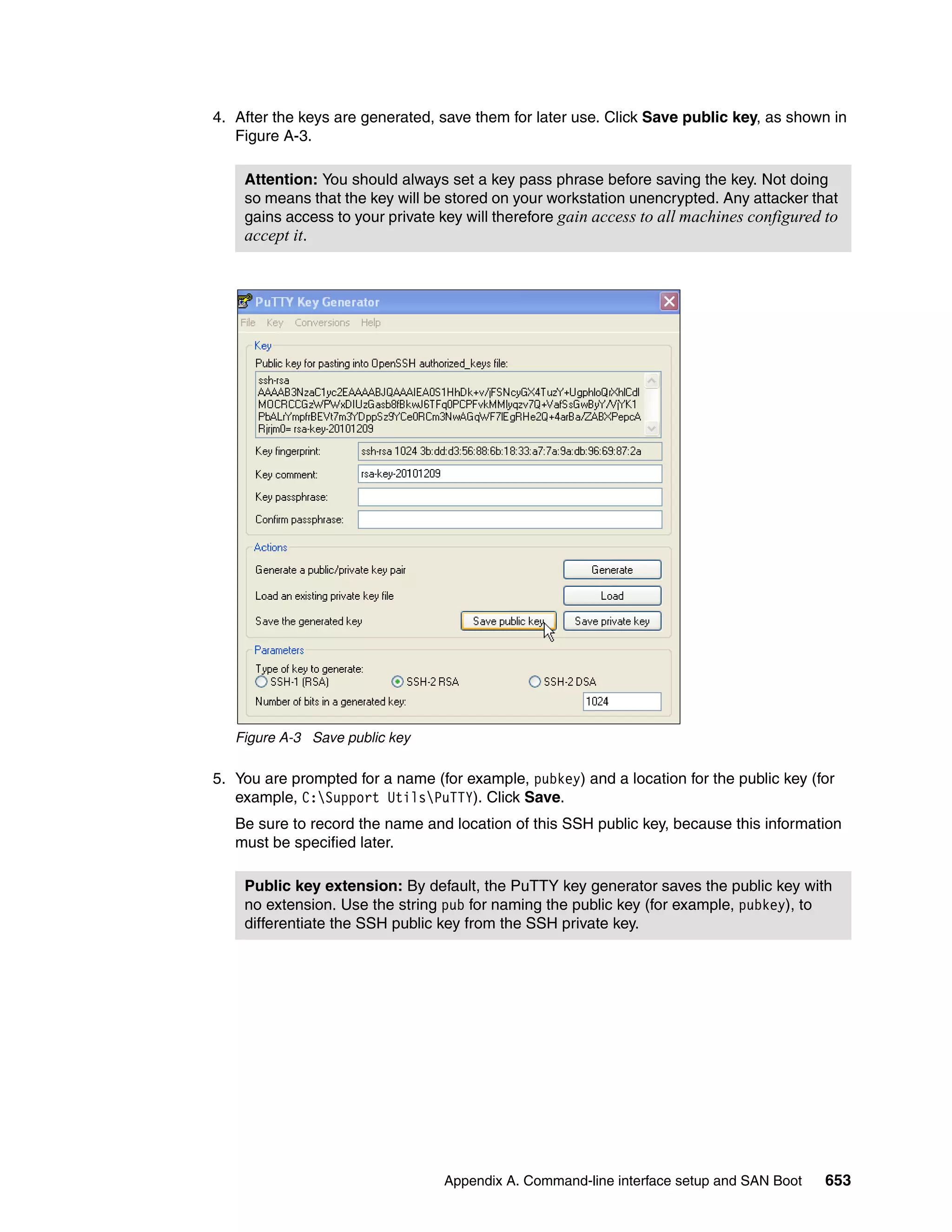 Appendix A. Command-line interface setup and SAN Boot 653
4. After the keys are generated, save them for later use. Click Save public key, as shown in
Figure A-3.
Figure A-3 Save public key
5. You are prompted for a name (for example, pubkey) and a location for the public key (for
example, C:Support UtilsPuTTY). Click Save.
Be sure to record the name and location of this SSH public key, because this information
must be specified later.
Attention: You should always set a key pass phrase before saving the key. Not doing
so means that the key will be stored on your workstation unencrypted. Any attacker that
gains access to your private key will therefore gain access to all machines configured to
accept it.
Public key extension: By default, the PuTTY key generator saves the public key with
no extension. Use the string pub for naming the public key (for example, pubkey), to
differentiate the SSH public key from the SSH private key.
 