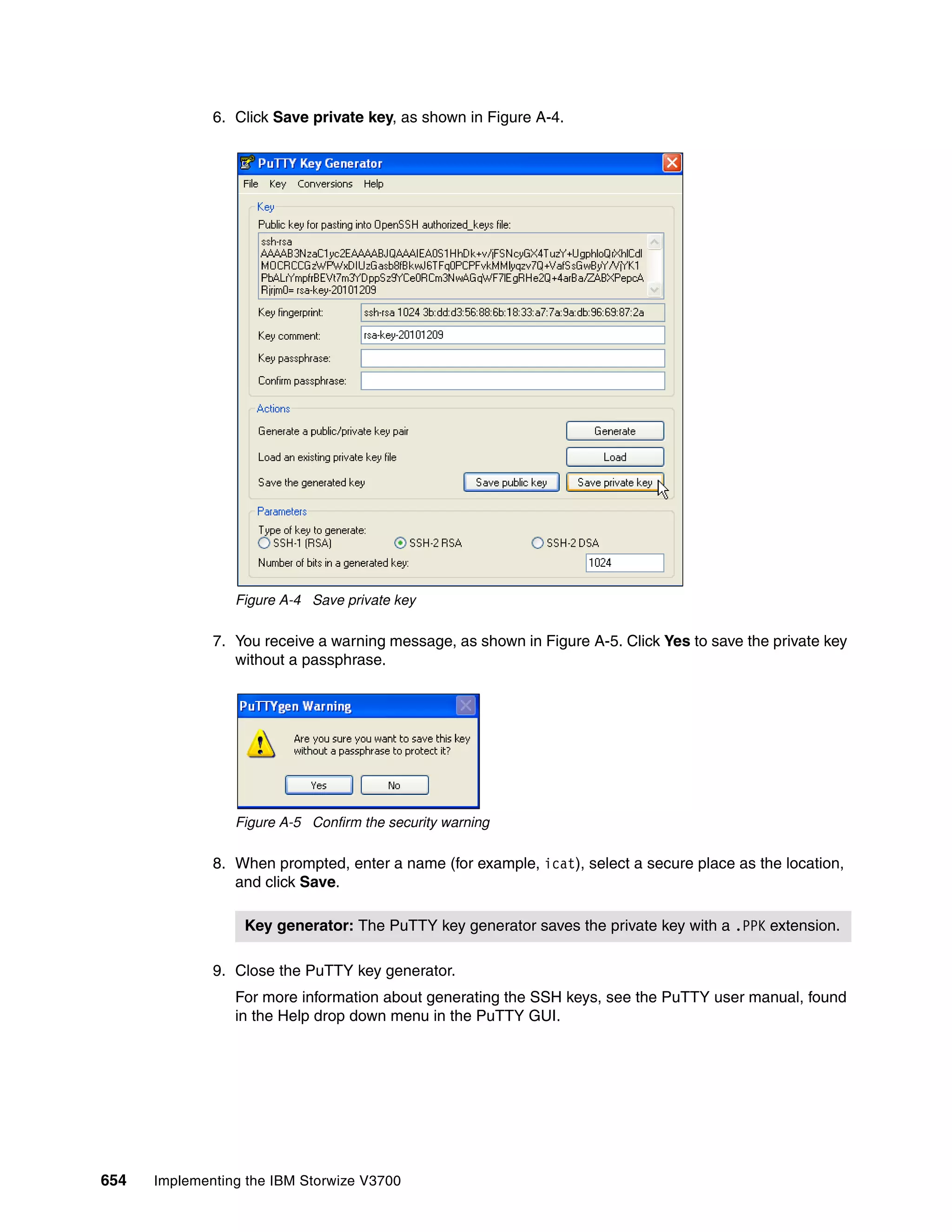 654 Implementing the IBM Storwize V3700
6. Click Save private key, as shown in Figure A-4.
Figure A-4 Save private key
7. You receive a warning message, as shown in Figure A-5. Click Yes to save the private key
without a passphrase.
Figure A-5 Confirm the security warning
8. When prompted, enter a name (for example, icat), select a secure place as the location,
and click Save.
9. Close the PuTTY key generator.
For more information about generating the SSH keys, see the PuTTY user manual, found
in the Help drop down menu in the PuTTY GUI.
Key generator: The PuTTY key generator saves the private key with a .PPK extension.
 