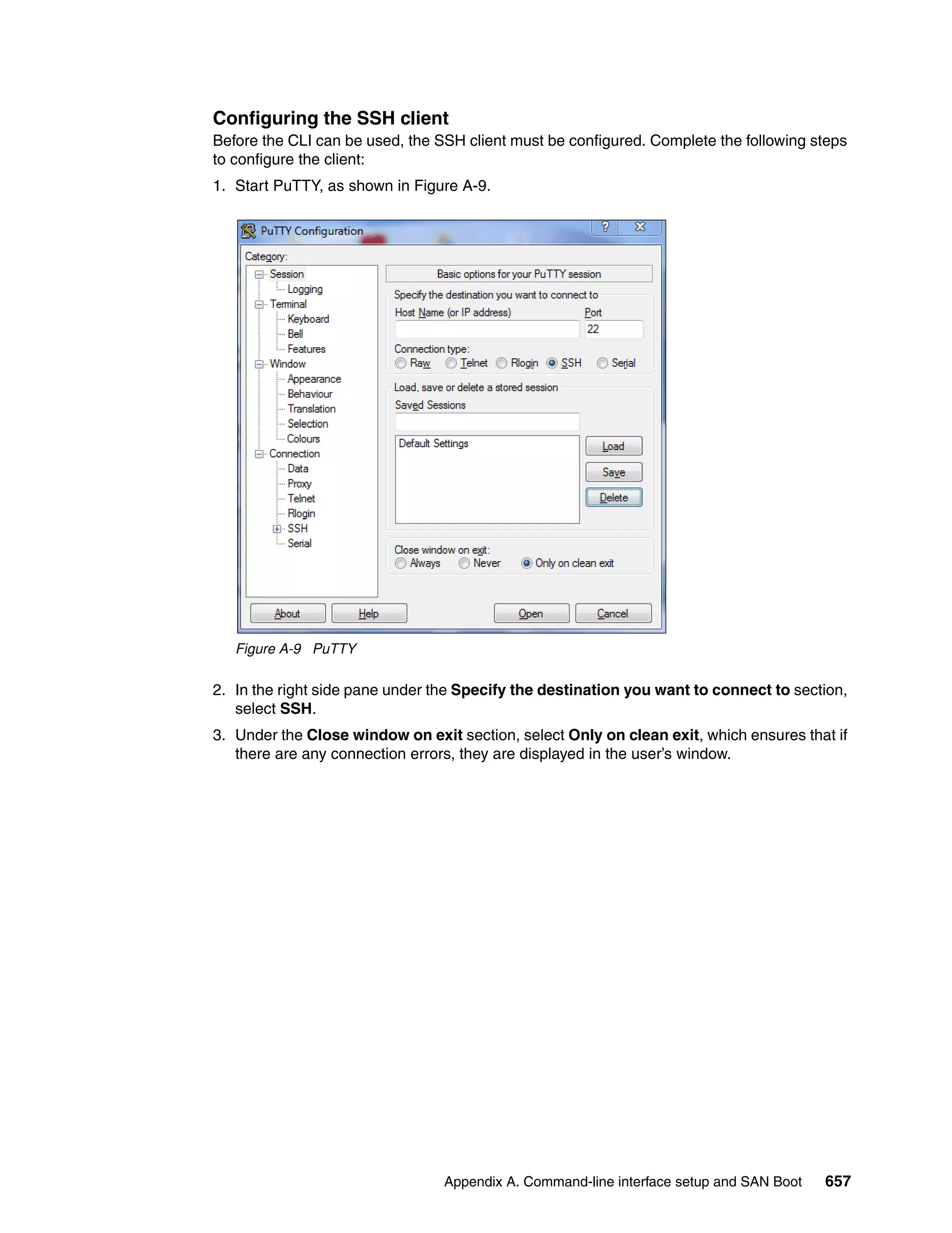 Appendix A. Command-line interface setup and SAN Boot 657
Configuring the SSH client
Before the CLI can be used, the SSH client must be configured. Complete the following steps
to configure the client:
1. Start PuTTY, as shown in Figure A-9.
Figure A-9 PuTTY
2. In the right side pane under the Specify the destination you want to connect to section,
select SSH.
3. Under the Close window on exit section, select Only on clean exit, which ensures that if
there are any connection errors, they are displayed in the user’s window.
 