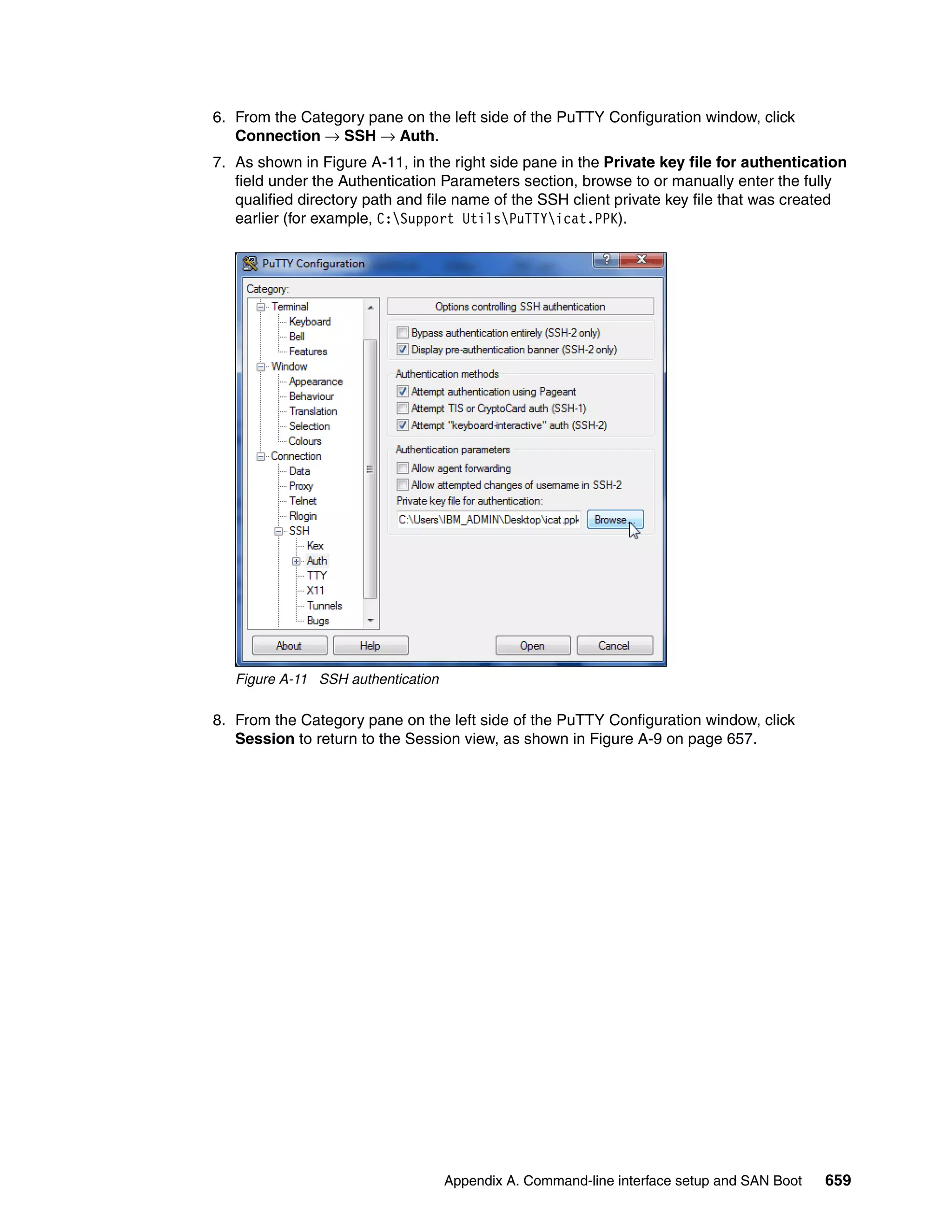Appendix A. Command-line interface setup and SAN Boot 659
6. From the Category pane on the left side of the PuTTY Configuration window, click
Connection → SSH → Auth.
7. As shown in Figure A-11, in the right side pane in the Private key file for authentication
field under the Authentication Parameters section, browse to or manually enter the fully
qualified directory path and file name of the SSH client private key file that was created
earlier (for example, C:Support UtilsPuTTYicat.PPK).
Figure A-11 SSH authentication
8. From the Category pane on the left side of the PuTTY Configuration window, click
Session to return to the Session view, as shown in Figure A-9 on page 657.
 