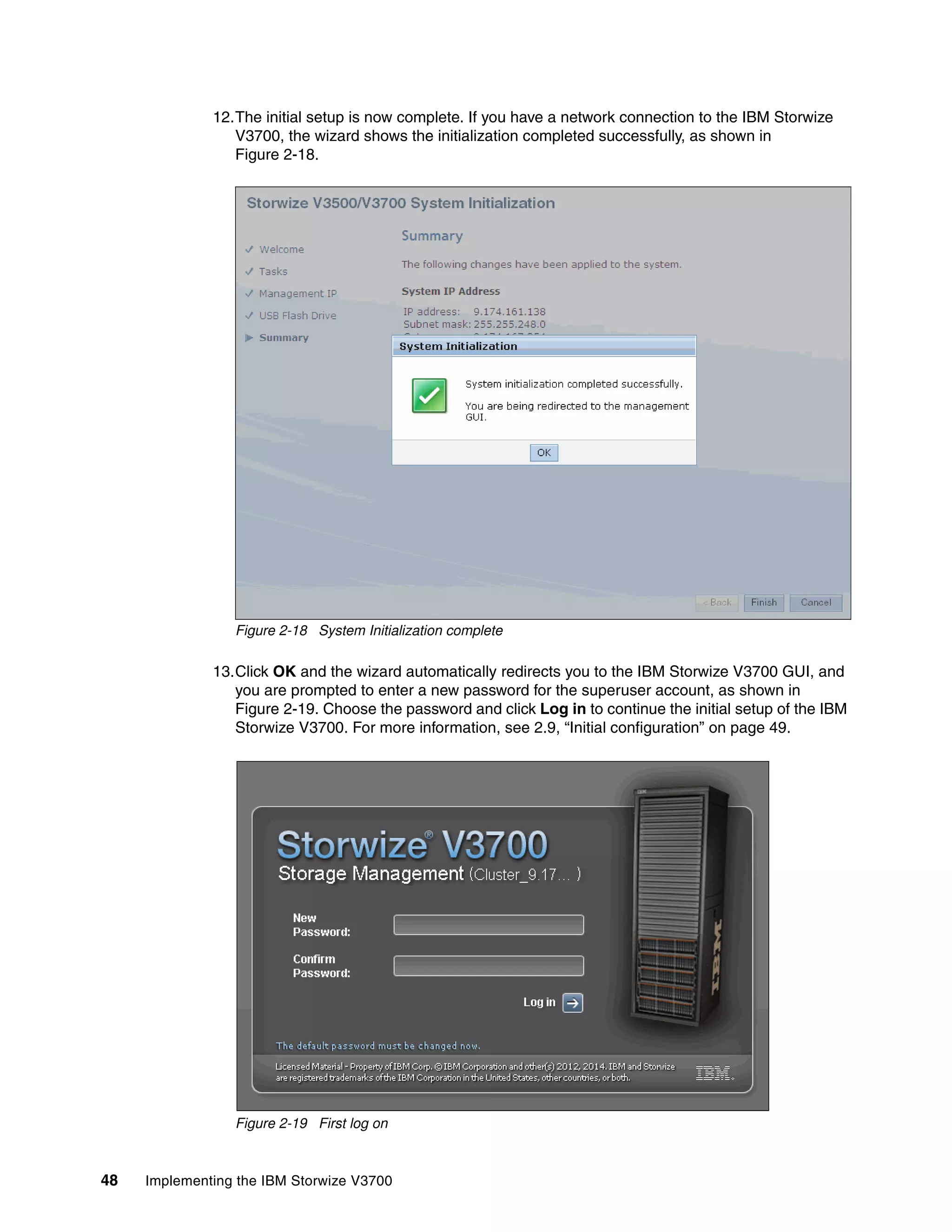 48 Implementing the IBM Storwize V3700
12.The initial setup is now complete. If you have a network connection to the IBM Storwize
V3700, the wizard shows the initialization completed successfully, as shown in
Figure 2-18.
Figure 2-18 System Initialization complete
13.Click OK and the wizard automatically redirects you to the IBM Storwize V3700 GUI, and
you are prompted to enter a new password for the superuser account, as shown in
Figure 2-19. Choose the password and click Log in to continue the initial setup of the IBM
Storwize V3700. For more information, see 2.9, “Initial configuration” on page 49.
Figure 2-19 First log on
 