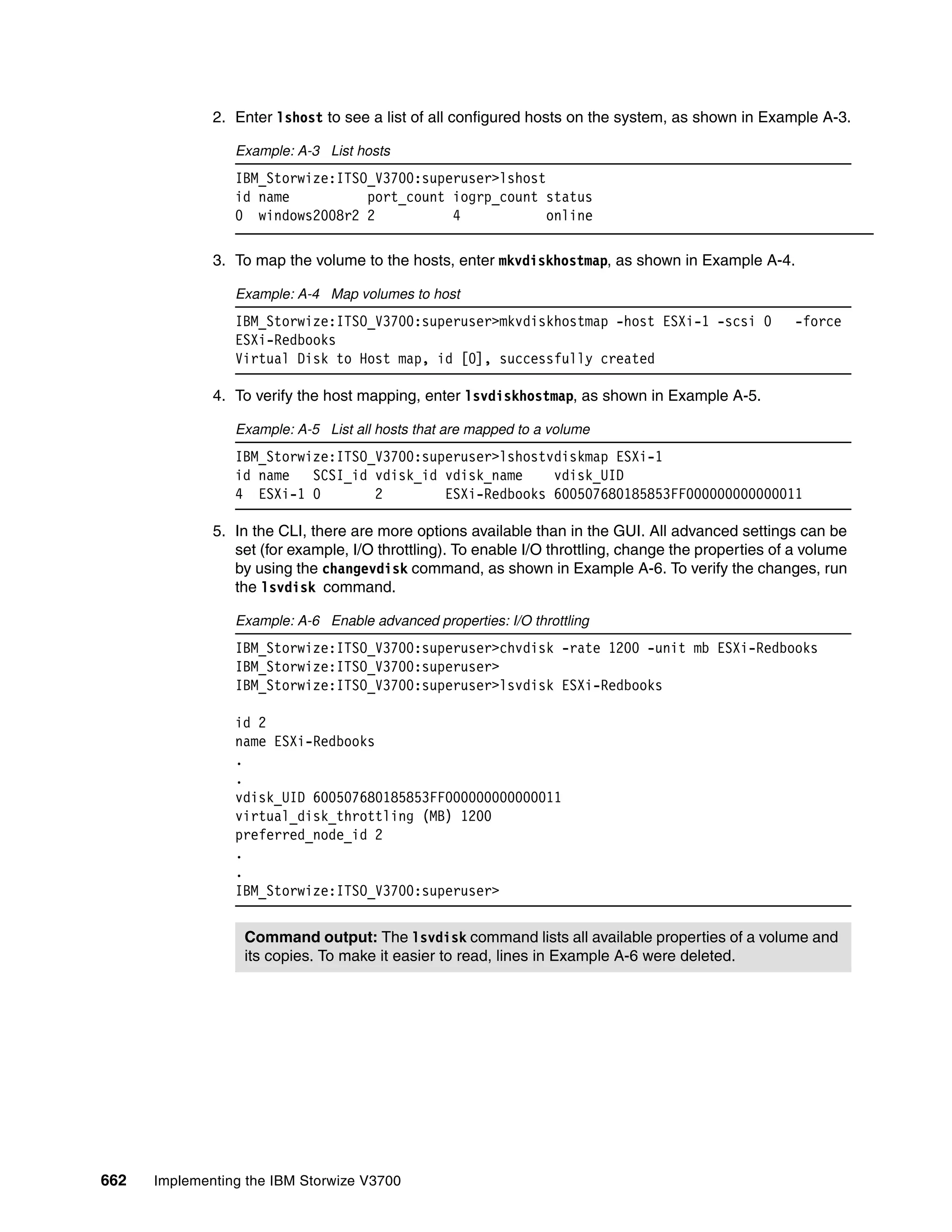 662 Implementing the IBM Storwize V3700
2. Enter lshost to see a list of all configured hosts on the system, as shown in Example A-3.
Example: A-3 List hosts
IBM_Storwize:ITSO_V3700:superuser>lshost
id name port_count iogrp_count status
0 windows2008r2 2 4 online
3. To map the volume to the hosts, enter mkvdiskhostmap, as shown in Example A-4.
Example: A-4 Map volumes to host
IBM_Storwize:ITSO_V3700:superuser>mkvdiskhostmap -host ESXi-1 -scsi 0 -force
ESXi-Redbooks
Virtual Disk to Host map, id [0], successfully created
4. To verify the host mapping, enter lsvdiskhostmap, as shown in Example A-5.
Example: A-5 List all hosts that are mapped to a volume
IBM_Storwize:ITSO_V3700:superuser>lshostvdiskmap ESXi-1
id name SCSI_id vdisk_id vdisk_name vdisk_UID
4 ESXi-1 0 2 ESXi-Redbooks 600507680185853FF000000000000011
5. In the CLI, there are more options available than in the GUI. All advanced settings can be
set (for example, I/O throttling). To enable I/O throttling, change the properties of a volume
by using the changevdisk command, as shown in Example A-6. To verify the changes, run
the lsvdisk command.
Example: A-6 Enable advanced properties: I/O throttling
IBM_Storwize:ITSO_V3700:superuser>chvdisk -rate 1200 -unit mb ESXi-Redbooks
IBM_Storwize:ITSO_V3700:superuser>
IBM_Storwize:ITSO_V3700:superuser>lsvdisk ESXi-Redbooks
id 2
name ESXi-Redbooks
.
.
vdisk_UID 600507680185853FF000000000000011
virtual_disk_throttling (MB) 1200
preferred_node_id 2
.
.
IBM_Storwize:ITSO_V3700:superuser>
Command output: The lsvdisk command lists all available properties of a volume and
its copies. To make it easier to read, lines in Example A-6 were deleted.
 