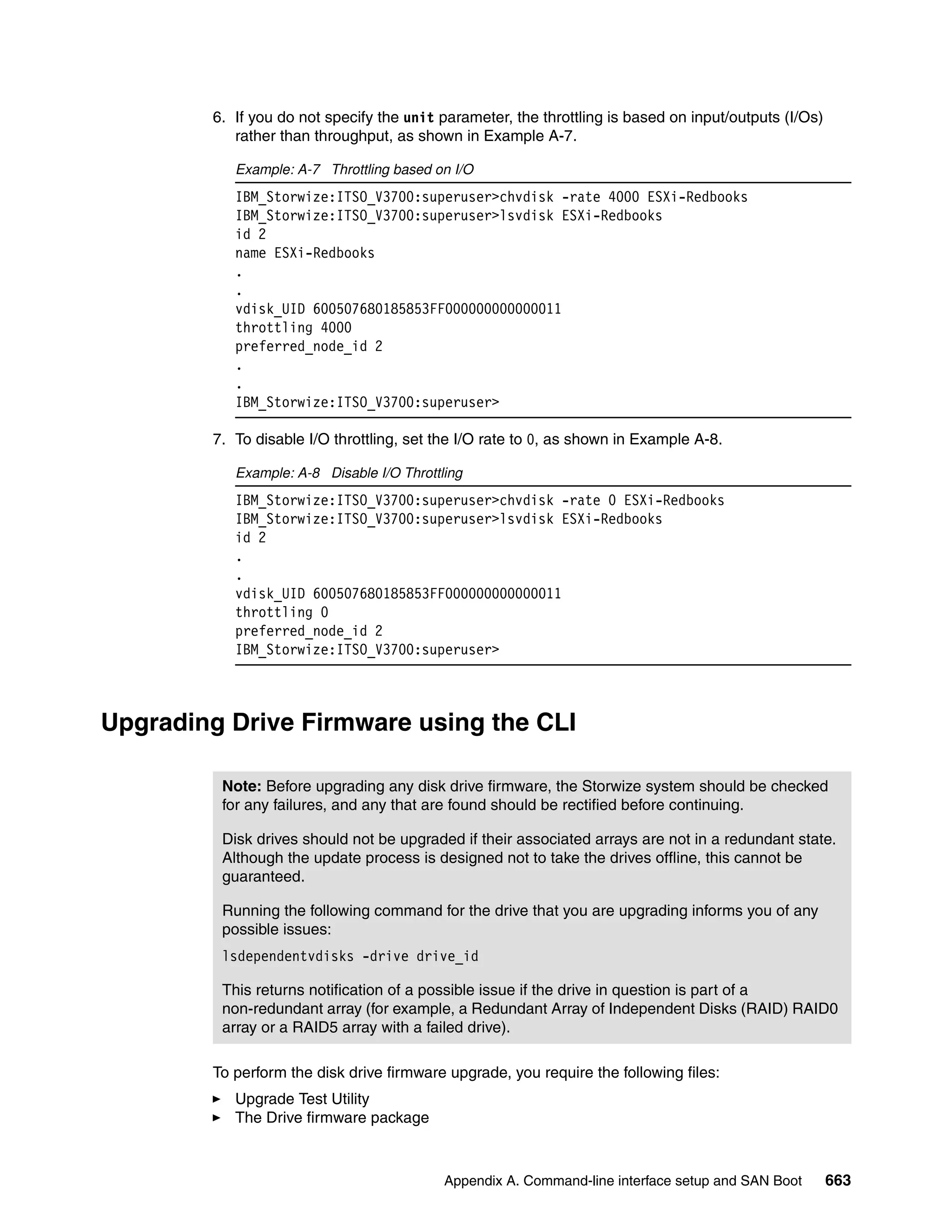 Appendix A. Command-line interface setup and SAN Boot 663
6. If you do not specify the unit parameter, the throttling is based on input/outputs (I/Os)
rather than throughput, as shown in Example A-7.
Example: A-7 Throttling based on I/O
IBM_Storwize:ITSO_V3700:superuser>chvdisk -rate 4000 ESXi-Redbooks
IBM_Storwize:ITSO_V3700:superuser>lsvdisk ESXi-Redbooks
id 2
name ESXi-Redbooks
.
.
vdisk_UID 600507680185853FF000000000000011
throttling 4000
preferred_node_id 2
.
.
IBM_Storwize:ITSO_V3700:superuser>
7. To disable I/O throttling, set the I/O rate to 0, as shown in Example A-8.
Example: A-8 Disable I/O Throttling
IBM_Storwize:ITSO_V3700:superuser>chvdisk -rate 0 ESXi-Redbooks
IBM_Storwize:ITSO_V3700:superuser>lsvdisk ESXi-Redbooks
id 2
.
.
vdisk_UID 600507680185853FF000000000000011
throttling 0
preferred_node_id 2
IBM_Storwize:ITSO_V3700:superuser>
Upgrading Drive Firmware using the CLI
To perform the disk drive firmware upgrade, you require the following files:
Upgrade Test Utility
The Drive firmware package
Note: Before upgrading any disk drive firmware, the Storwize system should be checked
for any failures, and any that are found should be rectified before continuing.
Disk drives should not be upgraded if their associated arrays are not in a redundant state.
Although the update process is designed not to take the drives offline, this cannot be
guaranteed.
Running the following command for the drive that you are upgrading informs you of any
possible issues:
lsdependentvdisks -drive drive_id
This returns notification of a possible issue if the drive in question is part of a
non-redundant array (for example, a Redundant Array of Independent Disks (RAID) RAID0
array or a RAID5 array with a failed drive).
 