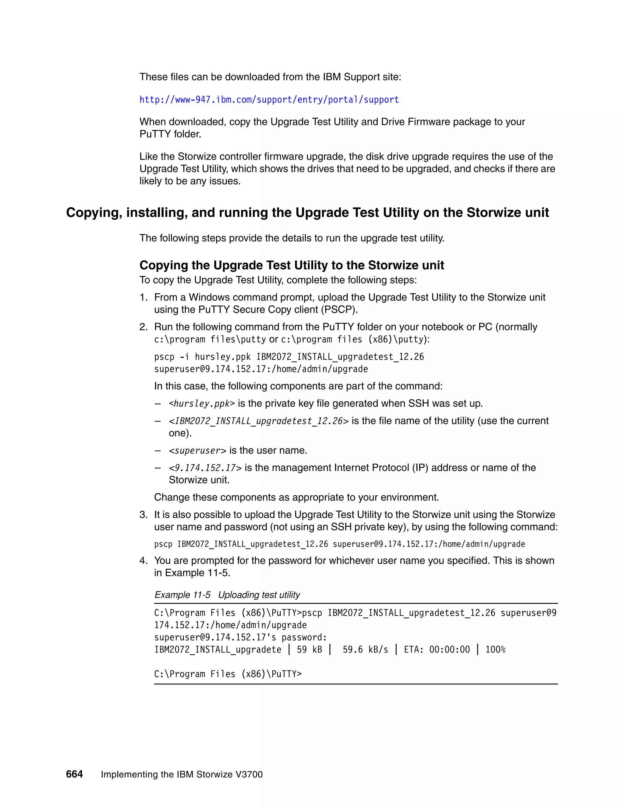664 Implementing the IBM Storwize V3700
These files can be downloaded from the IBM Support site:
http://www-947.ibm.com/support/entry/portal/support
When downloaded, copy the Upgrade Test Utility and Drive Firmware package to your
PuTTY folder.
Like the Storwize controller firmware upgrade, the disk drive upgrade requires the use of the
Upgrade Test Utility, which shows the drives that need to be upgraded, and checks if there are
likely to be any issues.
Copying, installing, and running the Upgrade Test Utility on the Storwize unit
The following steps provide the details to run the upgrade test utility.
Copying the Upgrade Test Utility to the Storwize unit
To copy the Upgrade Test Utility, complete the following steps:
1. From a Windows command prompt, upload the Upgrade Test Utility to the Storwize unit
using the PuTTY Secure Copy client (PSCP).
2. Run the following command from the PuTTY folder on your notebook or PC (normally
c:program filesputty or c:program files (x86)putty):
pscp -i hursley.ppk IBM2072_INSTALL_upgradetest_12.26
superuser@9.174.152.17:/home/admin/upgrade
In this case, the following components are part of the command:
– <hursley.ppk> is the private key file generated when SSH was set up.
– <IBM2072_INSTALL_upgradetest_12.26> is the file name of the utility (use the current
one).
– <superuser> is the user name.
– <9.174.152.17> is the management Internet Protocol (IP) address or name of the
Storwize unit.
Change these components as appropriate to your environment.
3. It is also possible to upload the Upgrade Test Utility to the Storwize unit using the Storwize
user name and password (not using an SSH private key), by using the following command:
pscp IBM2072_INSTALL_upgradetest_12.26 superuser@9.174.152.17:/home/admin/upgrade
4. You are prompted for the password for whichever user name you specified. This is shown
in Example 11-5.
Example 11-5 Uploading test utility
C:Program Files (x86)PuTTY>pscp IBM2072_INSTALL_upgradetest_12.26 superuser@9
174.152.17:/home/admin/upgrade
superuser@9.174.152.17's password:
IBM2072_INSTALL_upgradete | 59 kB | 59.6 kB/s | ETA: 00:00:00 | 100%
C:Program Files (x86)PuTTY>
 
