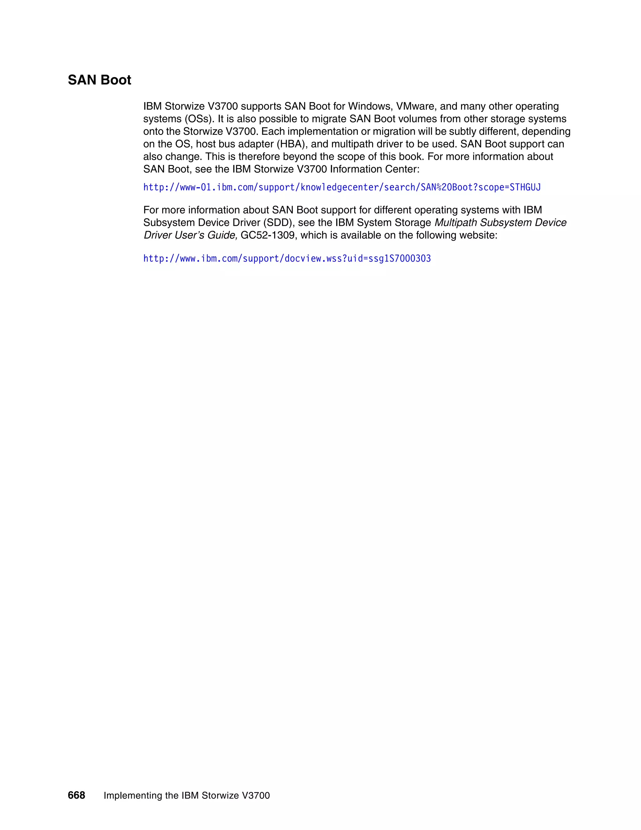 668 Implementing the IBM Storwize V3700
SAN Boot
IBM Storwize V3700 supports SAN Boot for Windows, VMware, and many other operating
systems (OSs). It is also possible to migrate SAN Boot volumes from other storage systems
onto the Storwize V3700. Each implementation or migration will be subtly different, depending
on the OS, host bus adapter (HBA), and multipath driver to be used. SAN Boot support can
also change. This is therefore beyond the scope of this book. For more information about
SAN Boot, see the IBM Storwize V3700 Information Center:
http://www-01.ibm.com/support/knowledgecenter/search/SAN%20Boot?scope=STHGUJ
For more information about SAN Boot support for different operating systems with IBM
Subsystem Device Driver (SDD), see the IBM System Storage Multipath Subsystem Device
Driver User’s Guide, GC52-1309, which is available on the following website:
http://www.ibm.com/support/docview.wss?uid=ssg1S7000303
 
