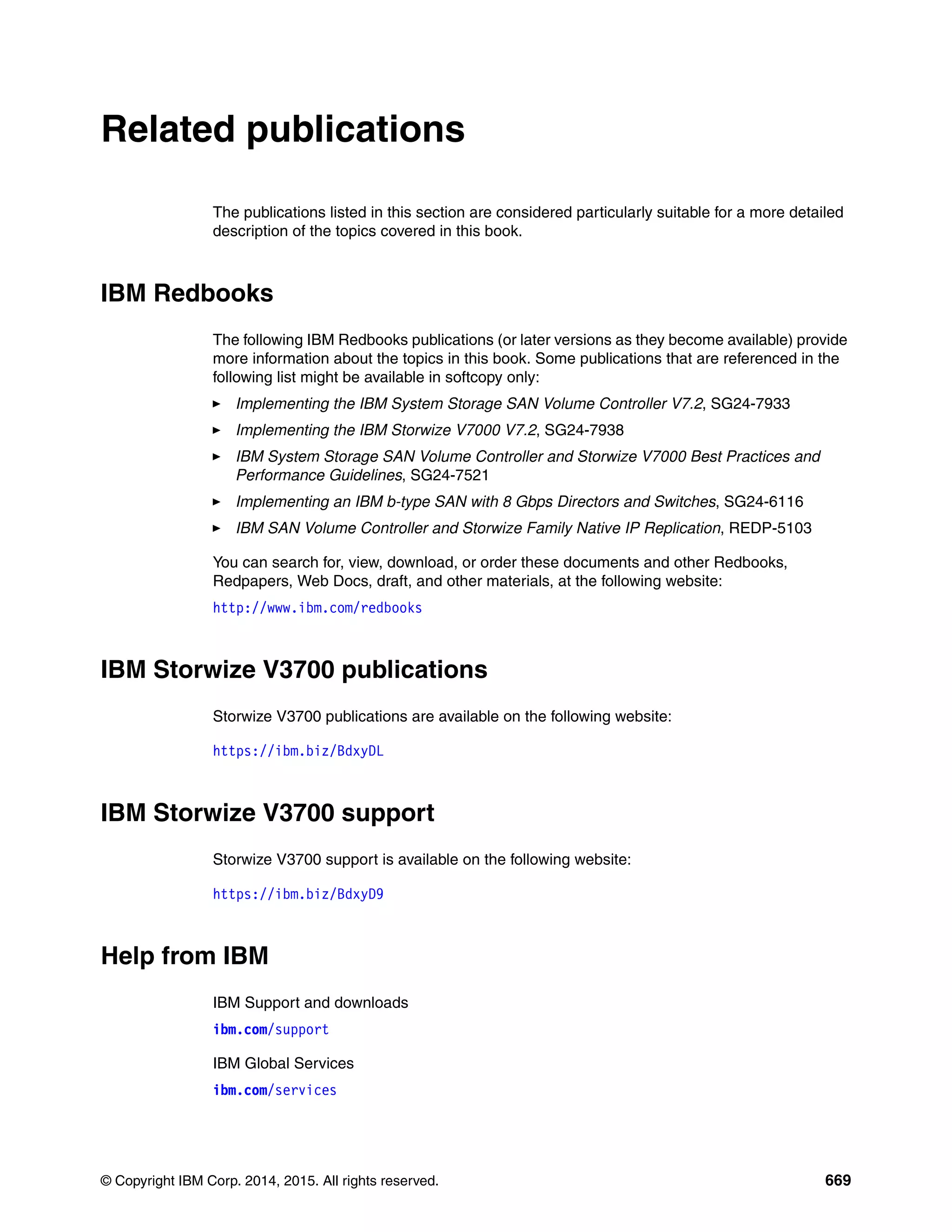 © Copyright IBM Corp. 2014, 2015. All rights reserved. 669
Related publications
The publications listed in this section are considered particularly suitable for a more detailed
description of the topics covered in this book.
IBM Redbooks
The following IBM Redbooks publications (or later versions as they become available) provide
more information about the topics in this book. Some publications that are referenced in the
following list might be available in softcopy only:
Implementing the IBM System Storage SAN Volume Controller V7.2, SG24-7933
Implementing the IBM Storwize V7000 V7.2, SG24-7938
IBM System Storage SAN Volume Controller and Storwize V7000 Best Practices and
Performance Guidelines, SG24-7521
Implementing an IBM b-type SAN with 8 Gbps Directors and Switches, SG24-6116
IBM SAN Volume Controller and Storwize Family Native IP Replication, REDP-5103
You can search for, view, download, or order these documents and other Redbooks,
Redpapers, Web Docs, draft, and other materials, at the following website:
http://www.ibm.com/redbooks
IBM Storwize V3700 publications
Storwize V3700 publications are available on the following website:
https://ibm.biz/BdxyDL
IBM Storwize V3700 support
Storwize V3700 support is available on the following website:
https://ibm.biz/BdxyD9
Help from IBM
IBM Support and downloads
ibm.com/support
IBM Global Services
ibm.com/services
 