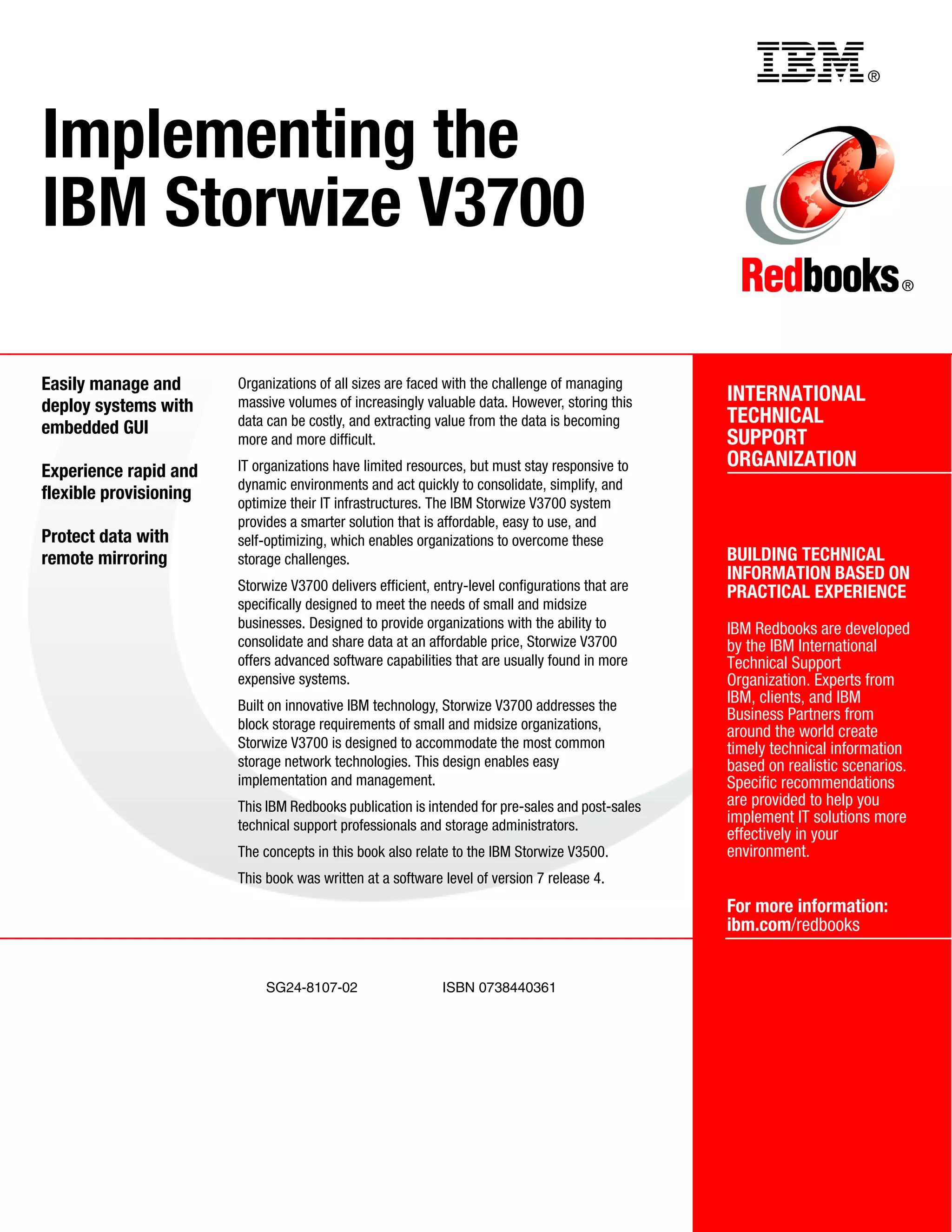 ®
SG24-8107-02 ISBN 0738440361
INTERNATIONAL
TECHNICAL
SUPPORT
ORGANIZATION
BUILDING TECHNICAL
INFORMATION BASED ON
PRACTICAL EXPERIENCE
IBM Redbooks are developed
by the IBM International
Technical Support
Organization. Experts from
IBM, clients, and IBM
Business Partners from
around the world create
timely technical information
based on realistic scenarios.
Specific recommendations
are provided to help you
implement IT solutions more
effectively in your
environment.
For more information:
ibm.com/redbooks
®
Implementing the
IBM Storwize V3700
Easily manage and
deploy systems with
embedded GUI
Experience rapid and
flexible provisioning
Protect data with
remote mirroring
Organizations of all sizes are faced with the challenge of managing
massive volumes of increasingly valuable data. However, storing this
data can be costly, and extracting value from the data is becoming
more and more difficult.
IT organizations have limited resources, but must stay responsive to
dynamic environments and act quickly to consolidate, simplify, and
optimize their IT infrastructures. The IBM Storwize V3700 system
provides a smarter solution that is affordable, easy to use, and
self-optimizing, which enables organizations to overcome these
storage challenges.
Storwize V3700 delivers efficient, entry-level configurations that are
specifically designed to meet the needs of small and midsize
businesses. Designed to provide organizations with the ability to
consolidate and share data at an affordable price, Storwize V3700
offers advanced software capabilities that are usually found in more
expensive systems.
Built on innovative IBM technology, Storwize V3700 addresses the
block storage requirements of small and midsize organizations,
Storwize V3700 is designed to accommodate the most common
storage network technologies. This design enables easy
implementation and management.
This IBM Redbooks publication is intended for pre-sales and post-sales
technical support professionals and storage administrators.
The concepts in this book also relate to the IBM Storwize V3500.
This book was written at a software level of version 7 release 4.
Back cover
 