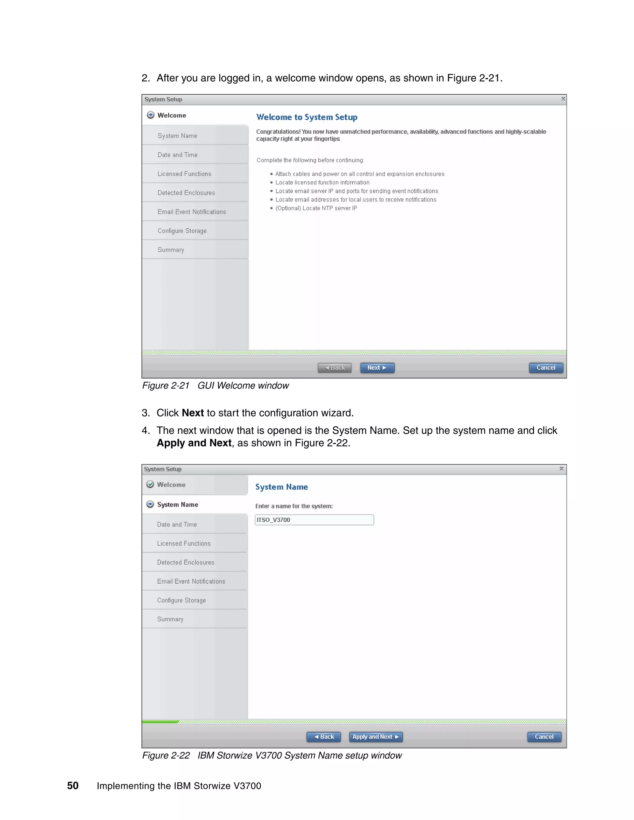 50 Implementing the IBM Storwize V3700
2. After you are logged in, a welcome window opens, as shown in Figure 2-21.
Figure 2-21 GUI Welcome window
3. Click Next to start the configuration wizard.
4. The next window that is opened is the System Name. Set up the system name and click
Apply and Next, as shown in Figure 2-22.
Figure 2-22 IBM Storwize V3700 System Name setup window
 