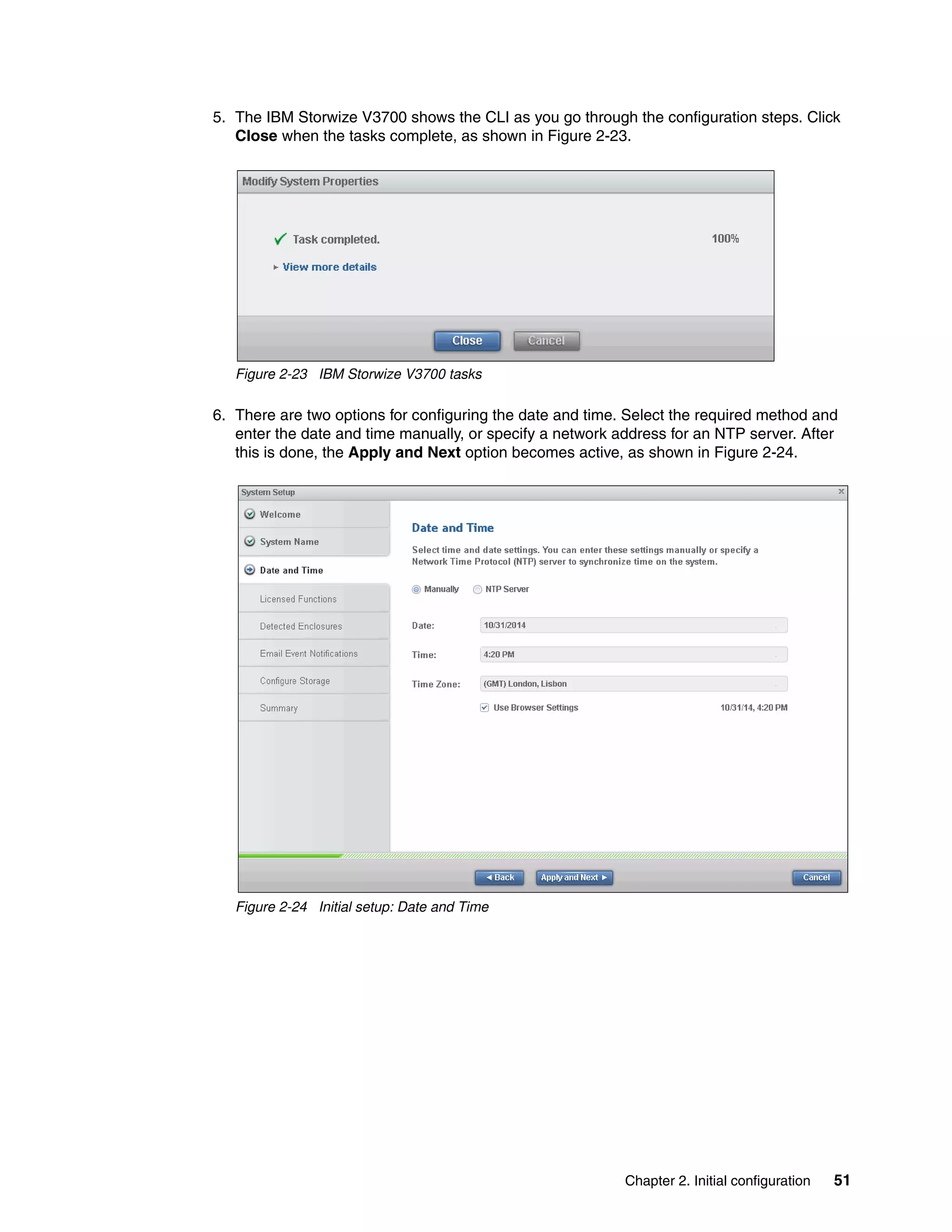 Chapter 2. Initial configuration 51
5. The IBM Storwize V3700 shows the CLI as you go through the configuration steps. Click
Close when the tasks complete, as shown in Figure 2-23.
Figure 2-23 IBM Storwize V3700 tasks
6. There are two options for configuring the date and time. Select the required method and
enter the date and time manually, or specify a network address for an NTP server. After
this is done, the Apply and Next option becomes active, as shown in Figure 2-24.
Figure 2-24 Initial setup: Date and Time
 