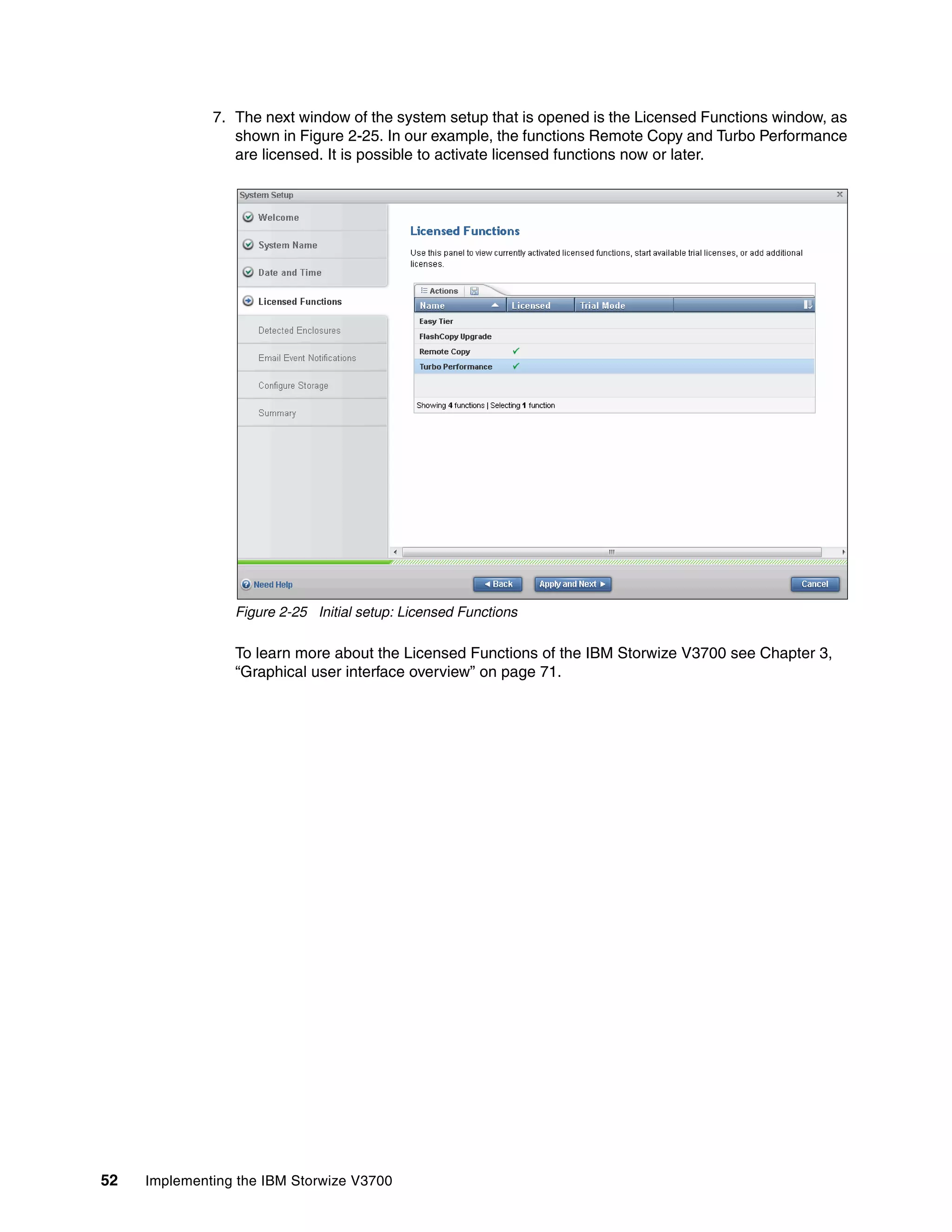 52 Implementing the IBM Storwize V3700
7. The next window of the system setup that is opened is the Licensed Functions window, as
shown in Figure 2-25. In our example, the functions Remote Copy and Turbo Performance
are licensed. It is possible to activate licensed functions now or later.
Figure 2-25 Initial setup: Licensed Functions
To learn more about the Licensed Functions of the IBM Storwize V3700 see Chapter 3,
“Graphical user interface overview” on page 71.
 