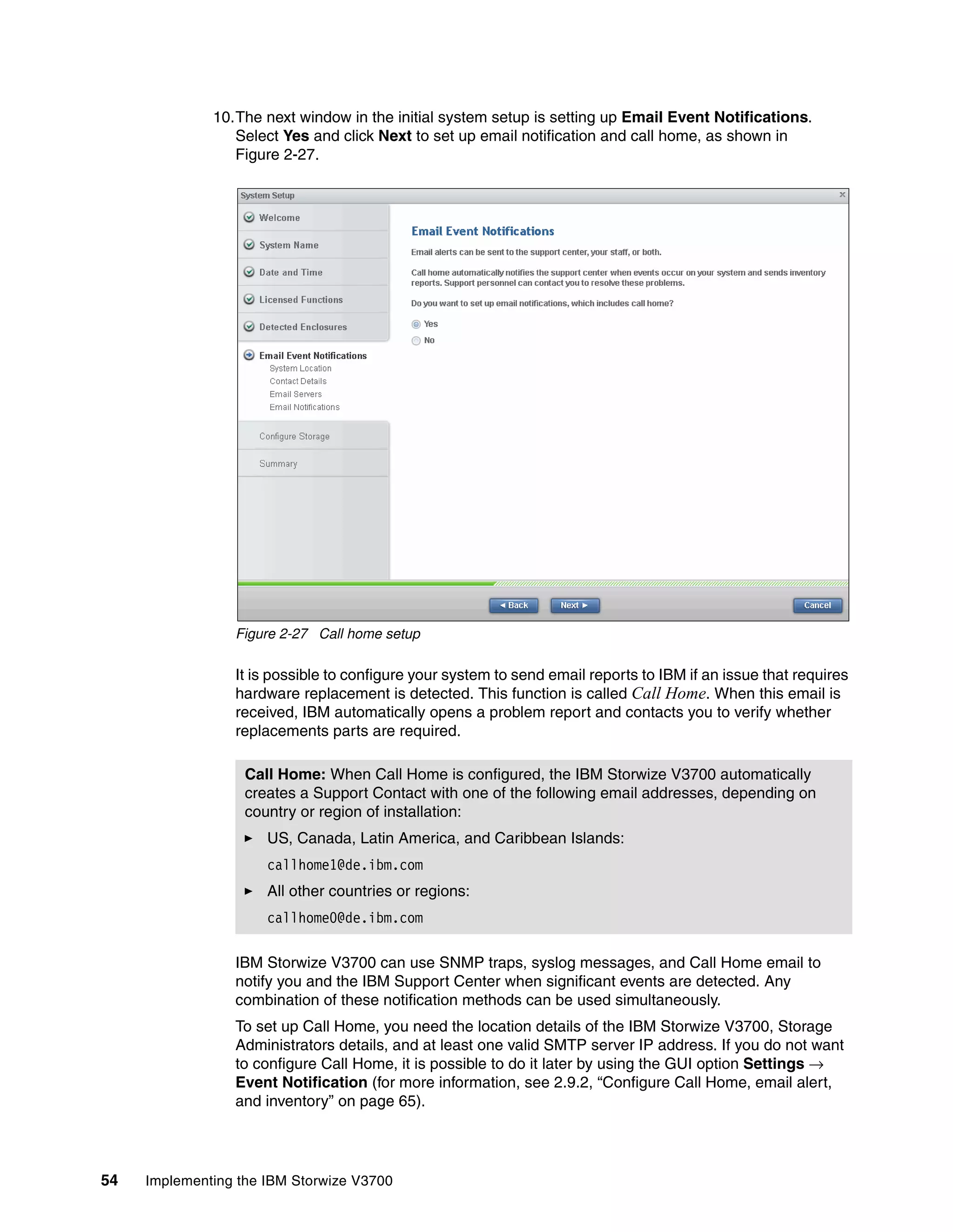 54 Implementing the IBM Storwize V3700
10.The next window in the initial system setup is setting up Email Event Notifications.
Select Yes and click Next to set up email notification and call home, as shown in
Figure 2-27.
Figure 2-27 Call home setup
It is possible to configure your system to send email reports to IBM if an issue that requires
hardware replacement is detected. This function is called Call Home. When this email is
received, IBM automatically opens a problem report and contacts you to verify whether
replacements parts are required.
IBM Storwize V3700 can use SNMP traps, syslog messages, and Call Home email to
notify you and the IBM Support Center when significant events are detected. Any
combination of these notification methods can be used simultaneously.
To set up Call Home, you need the location details of the IBM Storwize V3700, Storage
Administrators details, and at least one valid SMTP server IP address. If you do not want
to configure Call Home, it is possible to do it later by using the GUI option Settings →
Event Notification (for more information, see 2.9.2, “Configure Call Home, email alert,
and inventory” on page 65).
Call Home: When Call Home is configured, the IBM Storwize V3700 automatically
creates a Support Contact with one of the following email addresses, depending on
country or region of installation:
US, Canada, Latin America, and Caribbean Islands:
callhome1@de.ibm.com
All other countries or regions:
callhome0@de.ibm.com
 