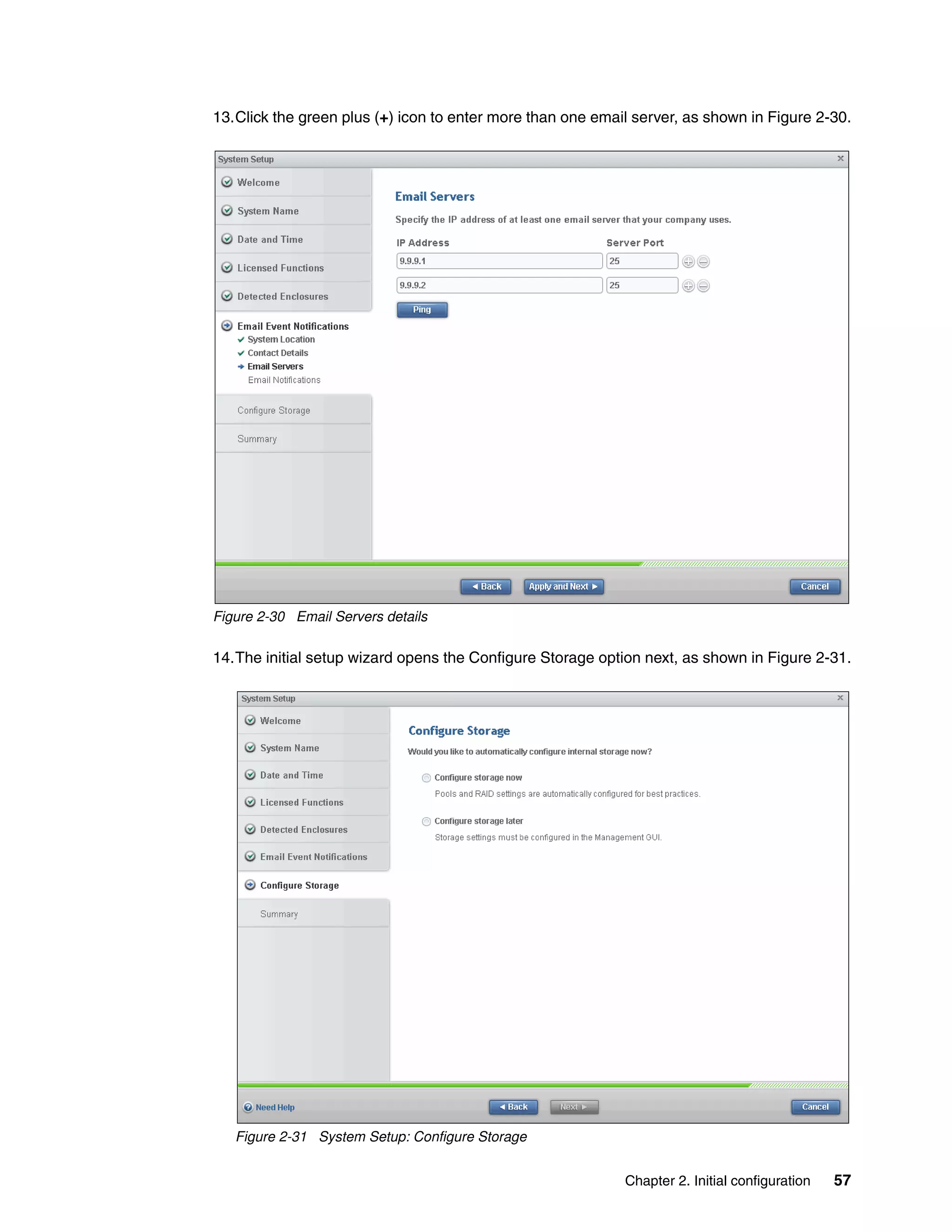 Chapter 2. Initial configuration 57
13.Click the green plus (+) icon to enter more than one email server, as shown in Figure 2-30.
Figure 2-30 Email Servers details
14.The initial setup wizard opens the Configure Storage option next, as shown in Figure 2-31.
Figure 2-31 System Setup: Configure Storage
 