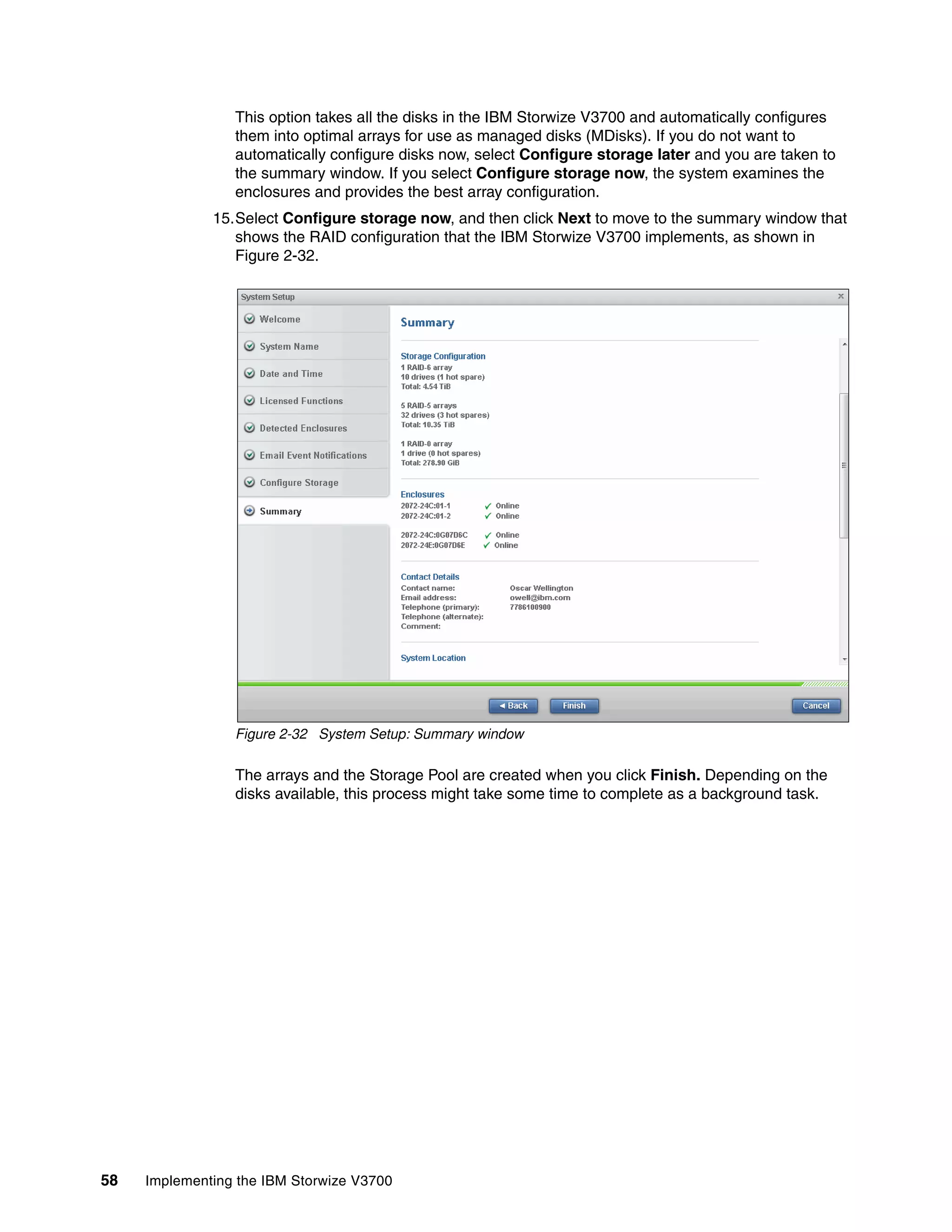 58 Implementing the IBM Storwize V3700
This option takes all the disks in the IBM Storwize V3700 and automatically configures
them into optimal arrays for use as managed disks (MDisks). If you do not want to
automatically configure disks now, select Configure storage later and you are taken to
the summary window. If you select Configure storage now, the system examines the
enclosures and provides the best array configuration.
15.Select Configure storage now, and then click Next to move to the summary window that
shows the RAID configuration that the IBM Storwize V3700 implements, as shown in
Figure 2-32.
Figure 2-32 System Setup: Summary window
The arrays and the Storage Pool are created when you click Finish. Depending on the
disks available, this process might take some time to complete as a background task.
 
