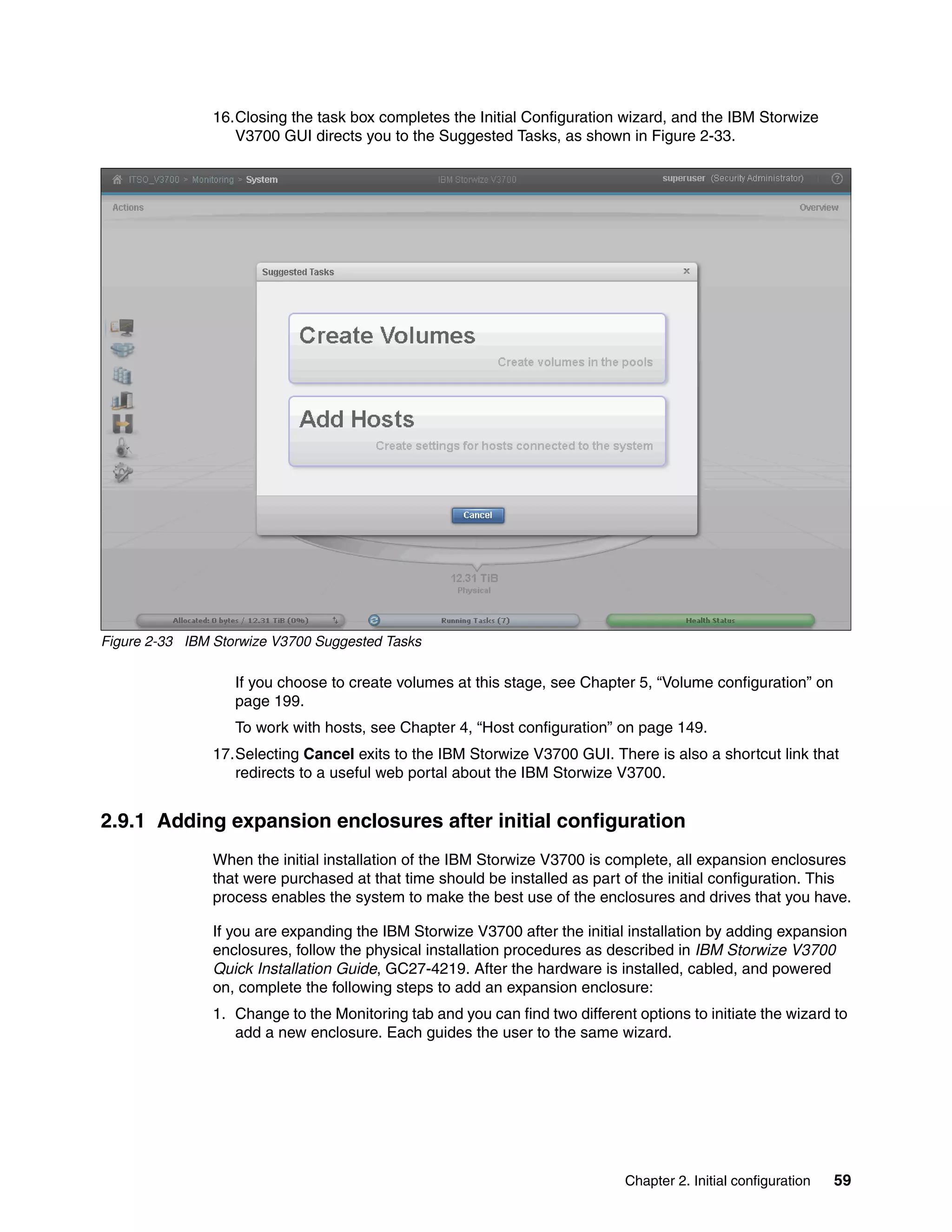 Chapter 2. Initial configuration 59
16.Closing the task box completes the Initial Configuration wizard, and the IBM Storwize
V3700 GUI directs you to the Suggested Tasks, as shown in Figure 2-33.
Figure 2-33 IBM Storwize V3700 Suggested Tasks
If you choose to create volumes at this stage, see Chapter 5, “Volume configuration” on
page 199.
To work with hosts, see Chapter 4, “Host configuration” on page 149.
17.Selecting Cancel exits to the IBM Storwize V3700 GUI. There is also a shortcut link that
redirects to a useful web portal about the IBM Storwize V3700.
2.9.1 Adding expansion enclosures after initial configuration
When the initial installation of the IBM Storwize V3700 is complete, all expansion enclosures
that were purchased at that time should be installed as part of the initial configuration. This
process enables the system to make the best use of the enclosures and drives that you have.
If you are expanding the IBM Storwize V3700 after the initial installation by adding expansion
enclosures, follow the physical installation procedures as described in IBM Storwize V3700
Quick Installation Guide, GC27-4219. After the hardware is installed, cabled, and powered
on, complete the following steps to add an expansion enclosure:
1. Change to the Monitoring tab and you can find two different options to initiate the wizard to
add a new enclosure. Each guides the user to the same wizard.
 