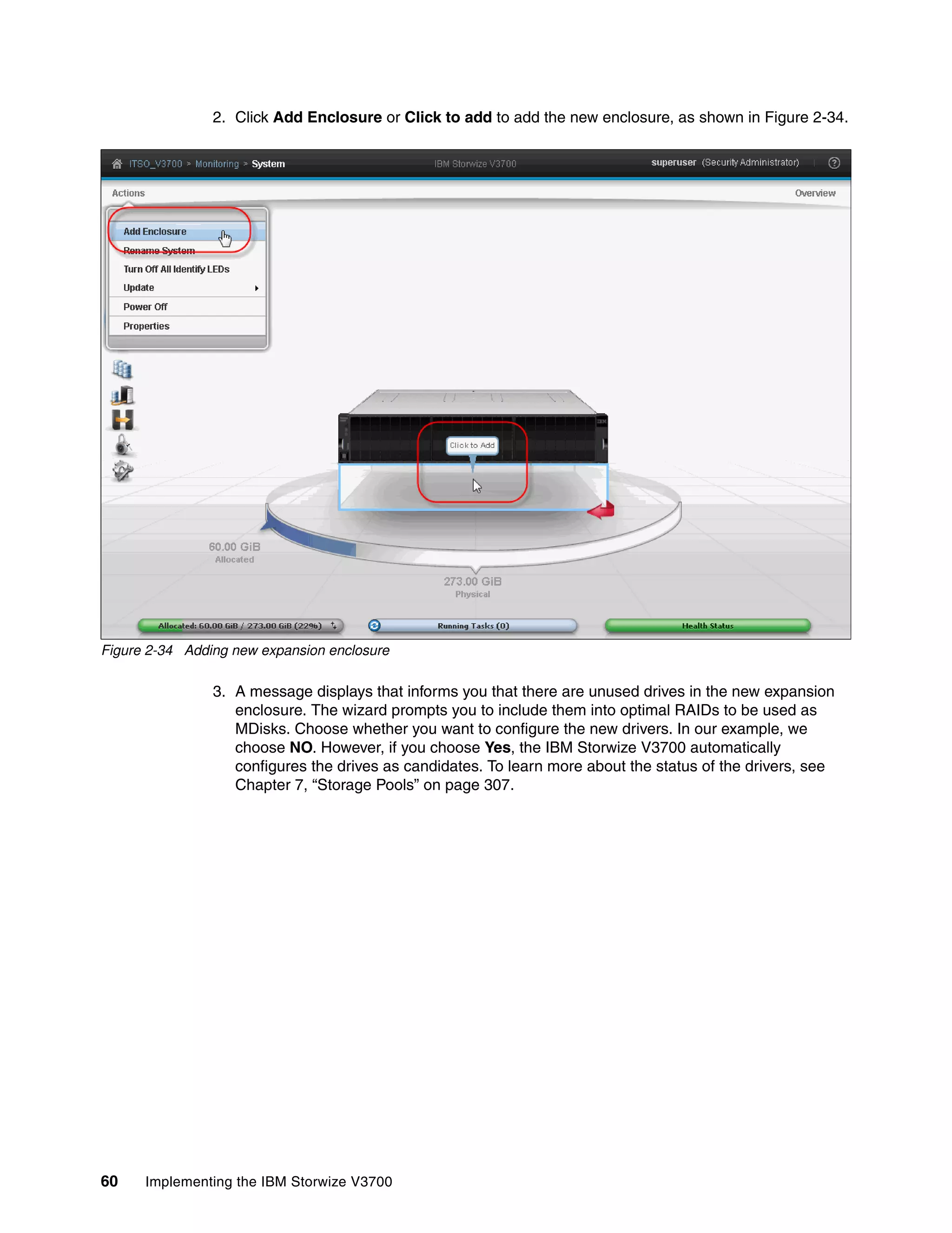 60 Implementing the IBM Storwize V3700
2. Click Add Enclosure or Click to add to add the new enclosure, as shown in Figure 2-34.
Figure 2-34 Adding new expansion enclosure
3. A message displays that informs you that there are unused drives in the new expansion
enclosure. The wizard prompts you to include them into optimal RAIDs to be used as
MDisks. Choose whether you want to configure the new drivers. In our example, we
choose NO. However, if you choose Yes, the IBM Storwize V3700 automatically
configures the drives as candidates. To learn more about the status of the drivers, see
Chapter 7, “Storage Pools” on page 307.
 