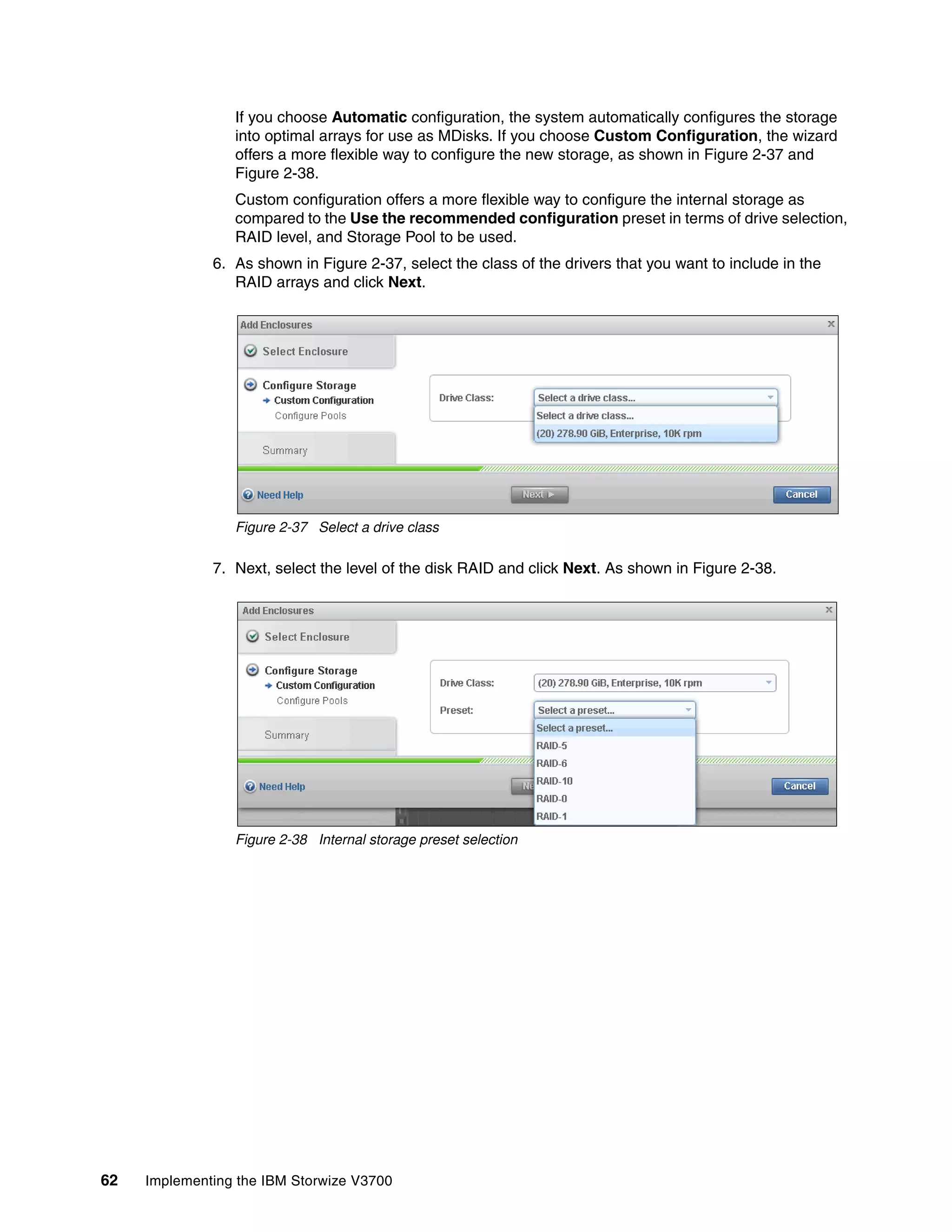 62 Implementing the IBM Storwize V3700
If you choose Automatic configuration, the system automatically configures the storage
into optimal arrays for use as MDisks. If you choose Custom Configuration, the wizard
offers a more flexible way to configure the new storage, as shown in Figure 2-37 and
Figure 2-38.
Custom configuration offers a more flexible way to configure the internal storage as
compared to the Use the recommended configuration preset in terms of drive selection,
RAID level, and Storage Pool to be used.
6. As shown in Figure 2-37, select the class of the drivers that you want to include in the
RAID arrays and click Next.
Figure 2-37 Select a drive class
7. Next, select the level of the disk RAID and click Next. As shown in Figure 2-38.
Figure 2-38 Internal storage preset selection
 