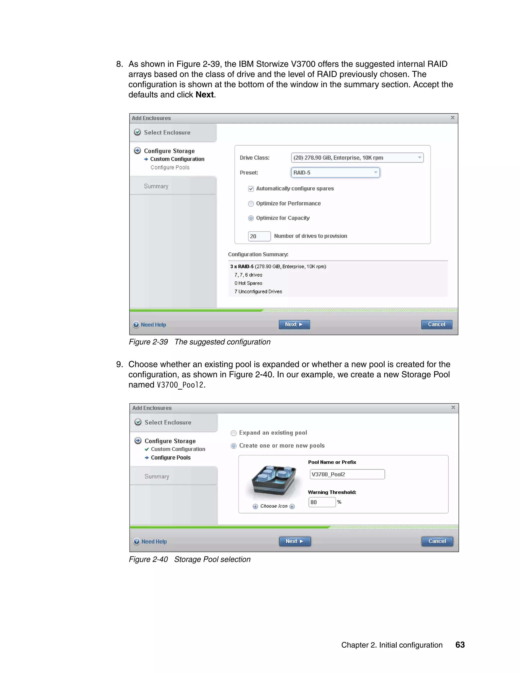 Chapter 2. Initial configuration 63
8. As shown in Figure 2-39, the IBM Storwize V3700 offers the suggested internal RAID
arrays based on the class of drive and the level of RAID previously chosen. The
configuration is shown at the bottom of the window in the summary section. Accept the
defaults and click Next.
Figure 2-39 The suggested configuration
9. Choose whether an existing pool is expanded or whether a new pool is created for the
configuration, as shown in Figure 2-40. In our example, we create a new Storage Pool
named V3700_Pool2.
Figure 2-40 Storage Pool selection
 