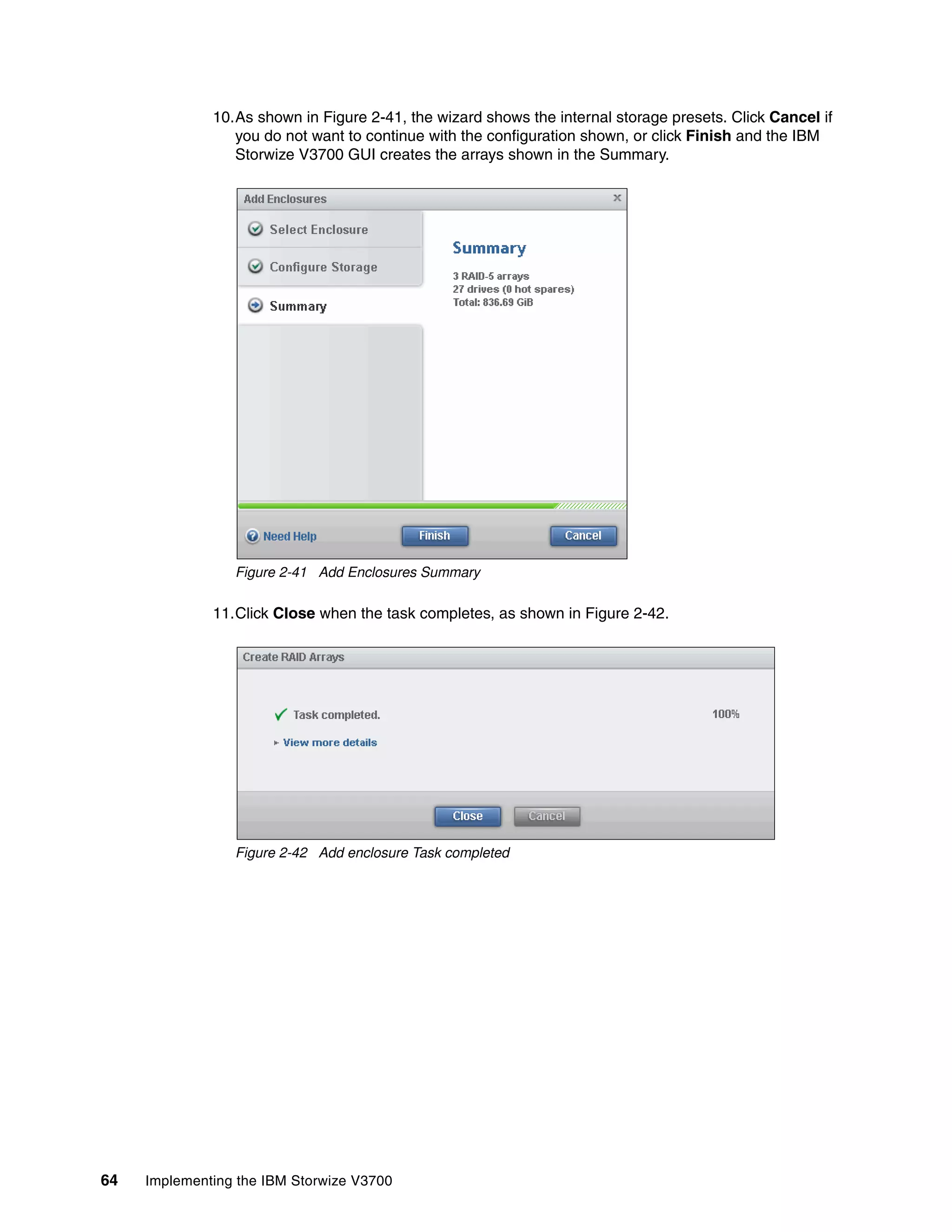 64 Implementing the IBM Storwize V3700
10.As shown in Figure 2-41, the wizard shows the internal storage presets. Click Cancel if
you do not want to continue with the configuration shown, or click Finish and the IBM
Storwize V3700 GUI creates the arrays shown in the Summary.
Figure 2-41 Add Enclosures Summary
11.Click Close when the task completes, as shown in Figure 2-42.
Figure 2-42 Add enclosure Task completed
 