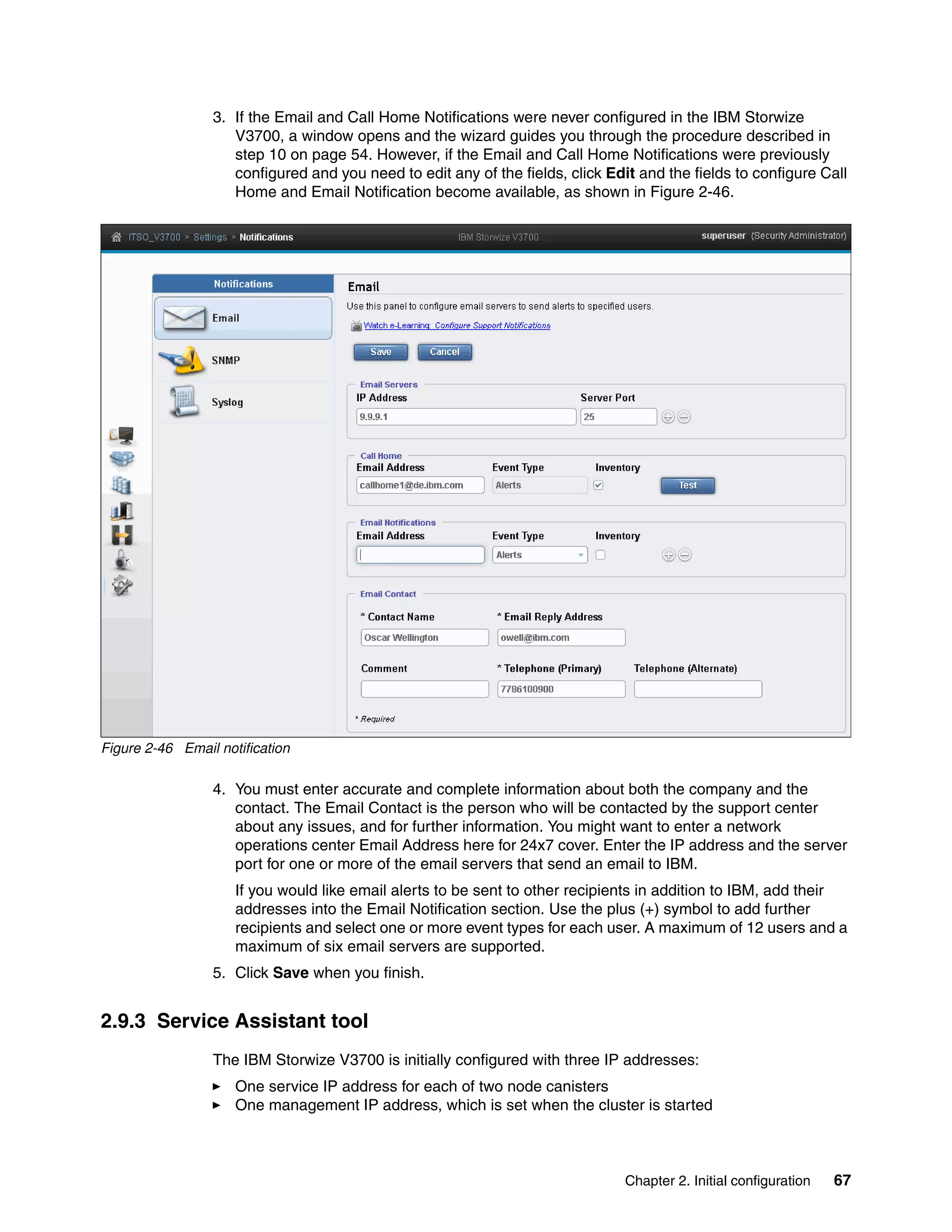 Chapter 2. Initial configuration 67
3. If the Email and Call Home Notifications were never configured in the IBM Storwize
V3700, a window opens and the wizard guides you through the procedure described in
step 10 on page 54. However, if the Email and Call Home Notifications were previously
configured and you need to edit any of the fields, click Edit and the fields to configure Call
Home and Email Notification become available, as shown in Figure 2-46.
Figure 2-46 Email notification
4. You must enter accurate and complete information about both the company and the
contact. The Email Contact is the person who will be contacted by the support center
about any issues, and for further information. You might want to enter a network
operations center Email Address here for 24x7 cover. Enter the IP address and the server
port for one or more of the email servers that send an email to IBM.
If you would like email alerts to be sent to other recipients in addition to IBM, add their
addresses into the Email Notification section. Use the plus (+) symbol to add further
recipients and select one or more event types for each user. A maximum of 12 users and a
maximum of six email servers are supported.
5. Click Save when you finish.
2.9.3 Service Assistant tool
The IBM Storwize V3700 is initially configured with three IP addresses:
One service IP address for each of two node canisters
One management IP address, which is set when the cluster is started
 