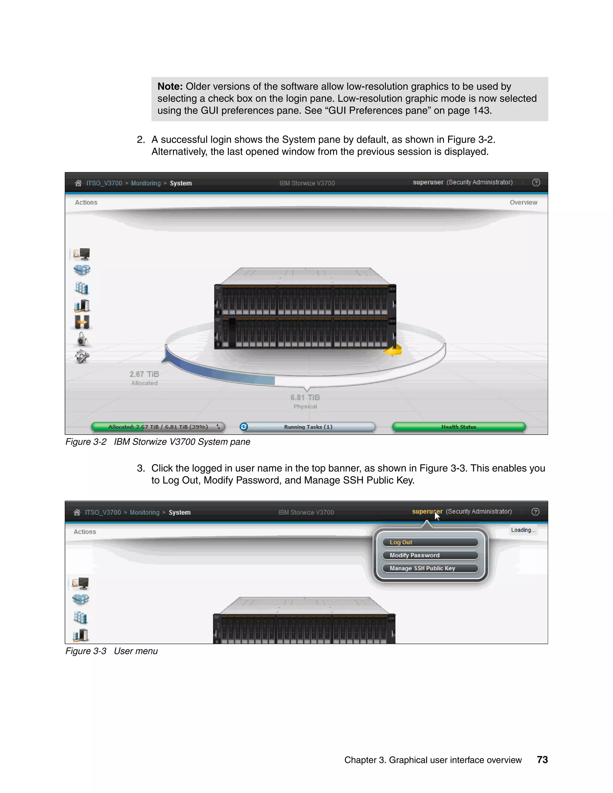 Note: Older versions of the software allow low-resolution graphics to be used by
selecting a check box on the login pane. Low-resolution graphic mode is now selected
using the GUI preferences pane. See “GUI Preferences pane” on page 143.
Chapter 3. Graphical user interface overview 73
2. A successful login shows the System pane by default, as shown in Figure 3-2.
Alternatively, the last opened window from the previous session is displayed.
Figure 3-2 IBM Storwize V3700 System pane
3. Click the logged in user name in the top banner, as shown in Figure 3-3. This enables you
to Log Out, Modify Password, and Manage SSH Public Key.
Figure 3-3 User menu
 