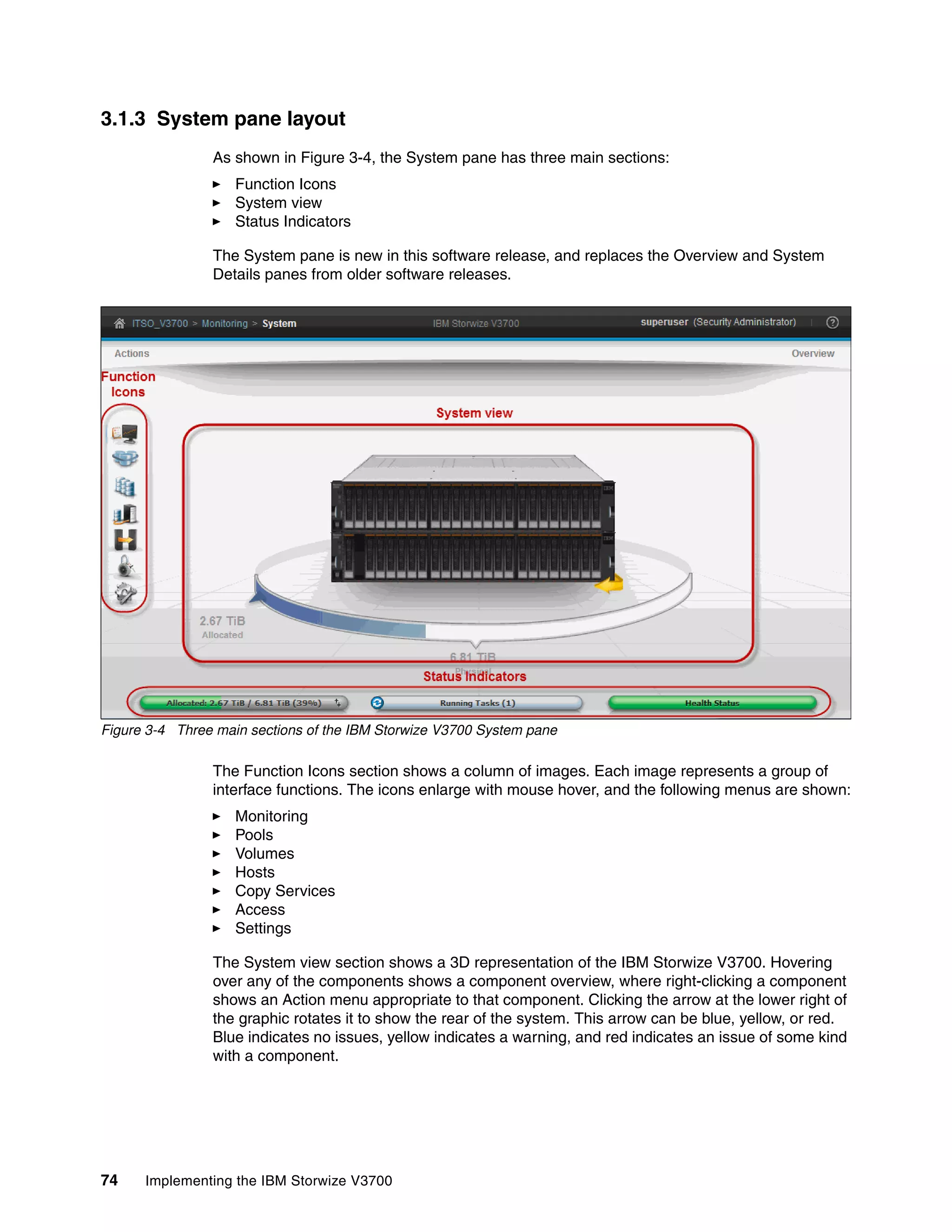 74 Implementing the IBM Storwize V3700
3.1.3 System pane layout
As shown in Figure 3-4, the System pane has three main sections:
Function Icons
System view
Status Indicators
The System pane is new in this software release, and replaces the Overview and System
Details panes from older software releases.
Figure 3-4 Three main sections of the IBM Storwize V3700 System pane
The Function Icons section shows a column of images. Each image represents a group of
interface functions. The icons enlarge with mouse hover, and the following menus are shown:
Monitoring
Pools
Volumes
Hosts
Copy Services
Access
Settings
The System view section shows a 3D representation of the IBM Storwize V3700. Hovering
over any of the components shows a component overview, where right-clicking a component
shows an Action menu appropriate to that component. Clicking the arrow at the lower right of
the graphic rotates it to show the rear of the system. This arrow can be blue, yellow, or red.
Blue indicates no issues, yellow indicates a warning, and red indicates an issue of some kind
with a component.
 
