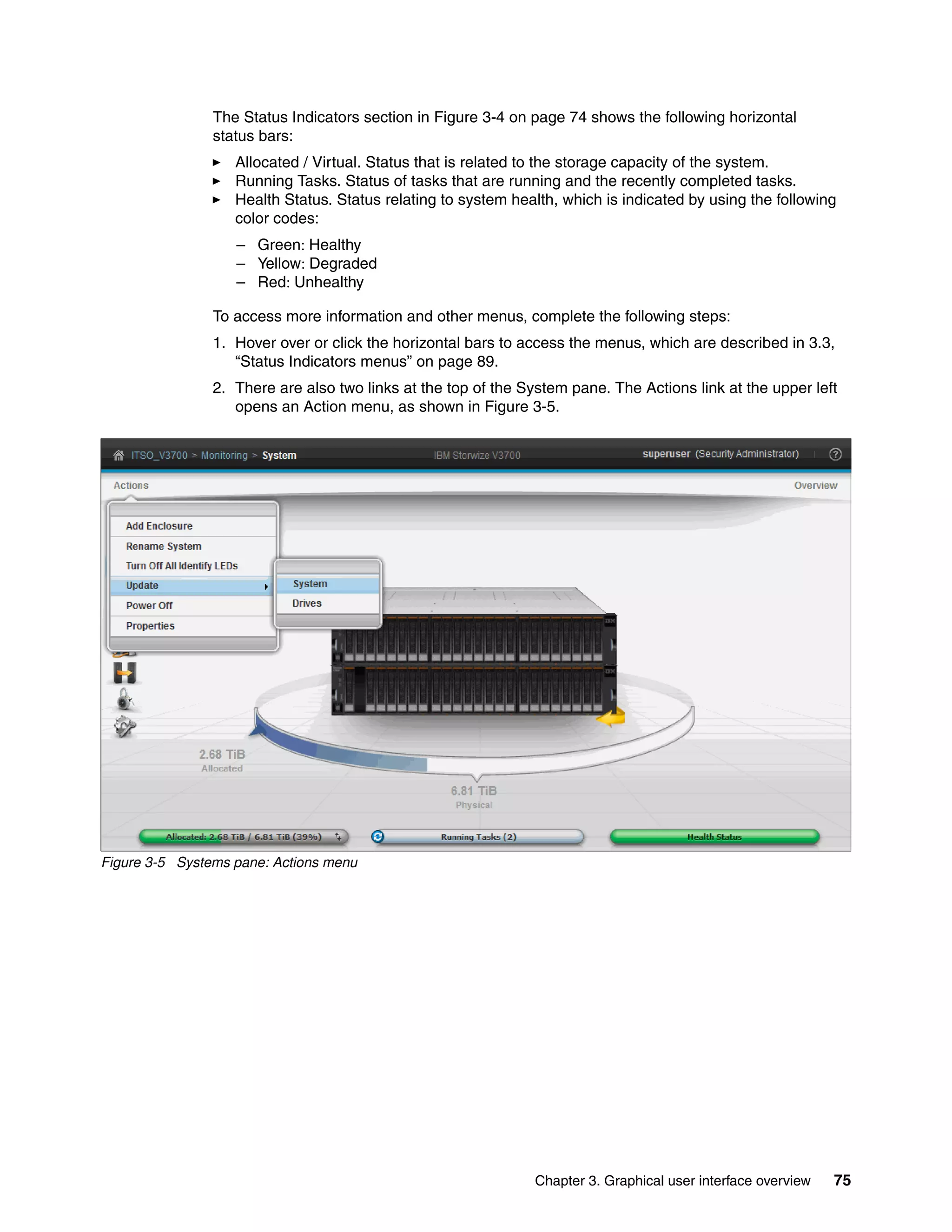 Chapter 3. Graphical user interface overview 75
The Status Indicators section in Figure 3-4 on page 74 shows the following horizontal
status bars:
Allocated / Virtual. Status that is related to the storage capacity of the system.
Running Tasks. Status of tasks that are running and the recently completed tasks.
Health Status. Status relating to system health, which is indicated by using the following
color codes:
– Green: Healthy
– Yellow: Degraded
– Red: Unhealthy
To access more information and other menus, complete the following steps:
1. Hover over or click the horizontal bars to access the menus, which are described in 3.3,
“Status Indicators menus” on page 89.
2. There are also two links at the top of the System pane. The Actions link at the upper left
opens an Action menu, as shown in Figure 3-5.
Figure 3-5 Systems pane: Actions menu
 