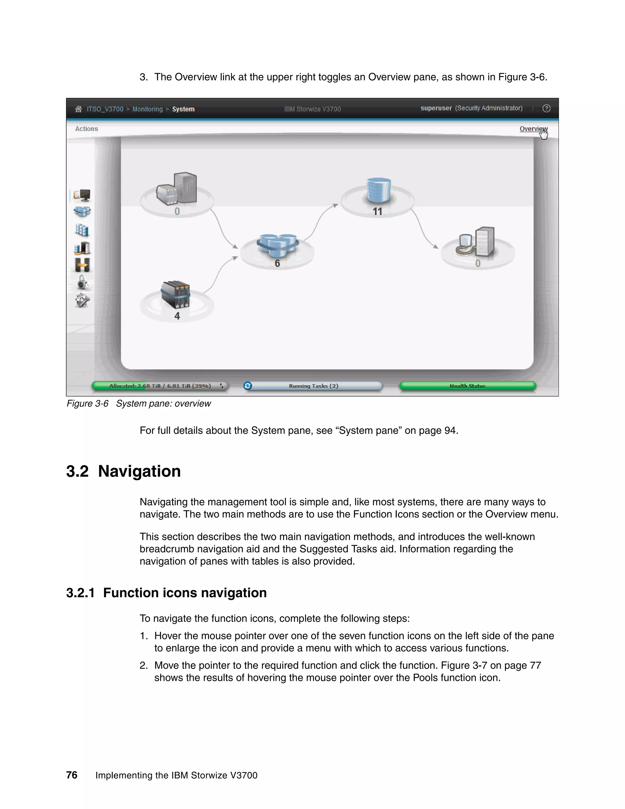 76 Implementing the IBM Storwize V3700
3. The Overview link at the upper right toggles an Overview pane, as shown in Figure 3-6.
Figure 3-6 System pane: overview
For full details about the System pane, see “System pane” on page 94.
3.2 Navigation
Navigating the management tool is simple and, like most systems, there are many ways to
navigate. The two main methods are to use the Function Icons section or the Overview menu.
This section describes the two main navigation methods, and introduces the well-known
breadcrumb navigation aid and the Suggested Tasks aid. Information regarding the
navigation of panes with tables is also provided.
3.2.1 Function icons navigation
To navigate the function icons, complete the following steps:
1. Hover the mouse pointer over one of the seven function icons on the left side of the pane
to enlarge the icon and provide a menu with which to access various functions.
2. Move the pointer to the required function and click the function. Figure 3-7 on page 77
shows the results of hovering the mouse pointer over the Pools function icon.
 