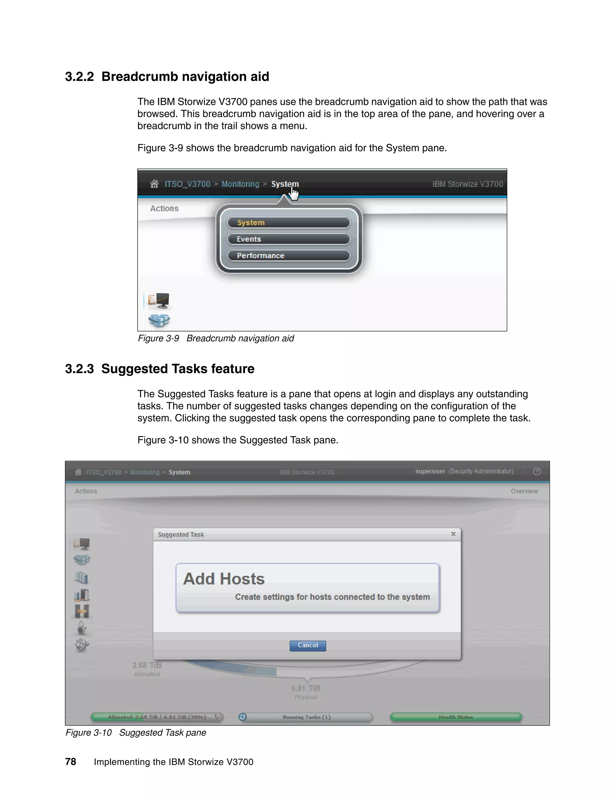 78 Implementing the IBM Storwize V3700
3.2.2 Breadcrumb navigation aid
The IBM Storwize V3700 panes use the breadcrumb navigation aid to show the path that was
browsed. This breadcrumb navigation aid is in the top area of the pane, and hovering over a
breadcrumb in the trail shows a menu.
Figure 3-9 shows the breadcrumb navigation aid for the System pane.
Figure 3-9 Breadcrumb navigation aid
3.2.3 Suggested Tasks feature
The Suggested Tasks feature is a pane that opens at login and displays any outstanding
tasks. The number of suggested tasks changes depending on the configuration of the
system. Clicking the suggested task opens the corresponding pane to complete the task.
Figure 3-10 shows the Suggested Task pane.
Figure 3-10 Suggested Task pane
 