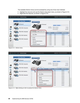 80 Implementing the IBM Storwize V3700
The available Actions menus can be accessed by using one of two main methods:
Highlight the resource and use the Actions drop-down menu, as shown in Figure 3-12.
Right-click the resource, as shown in Figure 3-13.
Figure 3-12 Actions menu
Figure 3-13 Right-clicking an item to access the Actions menu
 