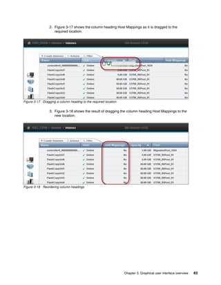 Chapter 3. Graphical user interface overview 83
2. Figure 3-17 shows the column heading Host Mappings as it is dragged to the
required location.
Figure 3-17 Dragging a column heading to the required location
3. Figure 3-18 shows the result of dragging the column heading Host Mappings to the
new location.
Figure 3-18 Reordering column headings
 