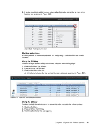 Chapter 3. Graphical user interface overview 85
2. It is also possible to add or remove columns by clicking the icon at the far right of the
heading bar, as shown in Figure 3-20.
Figure 3-20 Adding columns icon
Multiple selections
It is also possible to select multiple items in a list by using a combination of the Shift or
Ctrl keys.
Using the Shift key
To select multiple items in a sequential order, complete the following steps:
1. Click the first item that is listed.
2. Press and hold the Shift key.
3. Click the last item in the list.
All of the items between the first and last items are selected, as shown in Figure 3-21.
Figure 3-21 Selection of four sequential items
Using the Ctrl key
To select multiple items that are not in sequential order, complete the following steps:
1. Click the first item.
2. Press and hold the Ctrl key.
3. Click the other items that are required.
 