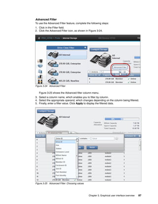 Chapter 3. Graphical user interface overview 87
Advanced Filter
To use the Advanced Filter feature, complete the following steps:
1. Click in the Filter field.
2. Click the Advanced Filter icon, as shown in Figure 3-24.
Figure 3-24 Advanced Filter
Figure 3-25 shows the Advanced filter column menu.
3. Select a column name, which enables you to filter by column.
4. Select the appropriate operand, which changes depending on the column being filtered.
5. Finally, enter a filter value. Click Apply to display the filtered data.
Figure 3-25 Advanced Filter: Choosing values
 