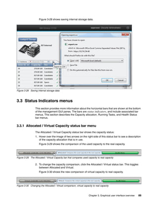 Chapter 3. Graphical user interface overview 89
Figure 3-28 shows saving internal storage data.
Figure 3-28 Saving internal storage data
3.3 Status Indicators menus
This section provides more information about the horizontal bars that are shown at the bottom
of the management GUI panes. The bars are status indicators, and include associated bar
menus. This section describes the Capacity allocation, Running Tasks, and Health Status
bar menus.
3.3.1 Allocated / Virtual Capacity status bar menu
The Allocated / Virtual Capacity status bar shows the capacity status:
1. Hover over the image of two arrows on the right side of this status bar to see a description
of the capacity allocation that is in use.
Figure 3-29 shows the comparison of the used capacity to the real capacity.
Figure 3-29 The Allocated / Virtual Capacity bar that compares used capacity to real capacity
2. To change the capacity comparison, click the Allocated / Virtual status bar. This toggles
between Allocated and Virtual.
Figure 3-30 shows the new comparison of virtual capacity to real capacity.
Figure 3-30 Changing the Allocated / Virtual comparison, virtual capacity to real capacity
 