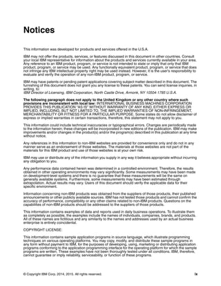© Copyright IBM Corp. 2014, 2015. All rights reserved. ix
Notices
This information was developed for products and services offered in the U.S.A.
IBM may not offer the products, services, or features discussed in this document in other countries. Consult
your local IBM representative for information about the products and services currently available in your area.
Any reference to an IBM product, program, or service is not intended to state or imply that only that IBM
product, program, or service may be used. Any functionally equivalent product, program, or service that does
not infringe any IBM intellectual property right may be used instead. However, it is the user's responsibility to
evaluate and verify the operation of any non-IBM product, program, or service.
IBM may have patents or pending patent applications covering subject matter described in this document. The
furnishing of this document does not grant you any license to these patents. You can send license inquiries, in
writing, to:
IBM Director of Licensing, IBM Corporation, North Castle Drive, Armonk, NY 10504-1785 U.S.A.
The following paragraph does not apply to the United Kingdom or any other country where such
provisions are inconsistent with local law: INTERNATIONAL BUSINESS MACHINES CORPORATION
PROVIDES THIS PUBLICATION “AS IS” WITHOUT WARRANTY OF ANY KIND, EITHER EXPRESS OR
IMPLIED, INCLUDING, BUT NOT LIMITED TO, THE IMPLIED WARRANTIES OF NON-INFRINGEMENT,
MERCHANTABILITY OR FITNESS FOR A PARTICULAR PURPOSE. Some states do not allow disclaimer of
express or implied warranties in certain transactions, therefore, this statement may not apply to you.
This information could include technical inaccuracies or typographical errors. Changes are periodically made
to the information herein; these changes will be incorporated in new editions of the publication. IBM may make
improvements and/or changes in the product(s) and/or the program(s) described in this publication at any time
without notice.
Any references in this information to non-IBM websites are provided for convenience only and do not in any
manner serve as an endorsement of those websites. The materials at those websites are not part of the
materials for this IBM product and use of those websites is at your own risk.
IBM may use or distribute any of the information you supply in any way it believes appropriate without incurring
any obligation to you.
Any performance data contained herein was determined in a controlled environment. Therefore, the results
obtained in other operating environments may vary significantly. Some measurements may have been made
on development-level systems and there is no guarantee that these measurements will be the same on
generally available systems. Furthermore, some measurements may have been estimated through
extrapolation. Actual results may vary. Users of this document should verify the applicable data for their
specific environment.
Information concerning non-IBM products was obtained from the suppliers of those products, their published
announcements or other publicly available sources. IBM has not tested those products and cannot confirm the
accuracy of performance, compatibility or any other claims related to non-IBM products. Questions on the
capabilities of non-IBM products should be addressed to the suppliers of those products.
This information contains examples of data and reports used in daily business operations. To illustrate them
as completely as possible, the examples include the names of individuals, companies, brands, and products.
All of these names are fictitious and any similarity to the names and addresses used by an actual business
enterprise is entirely coincidental.
COPYRIGHT LICENSE:
This information contains sample application programs in source language, which illustrate programming
techniques on various operating platforms. You may copy, modify, and distribute these sample programs in
any form without payment to IBM, for the purposes of developing, using, marketing or distributing application
programs conforming to the application programming interface for the operating platform for which the sample
programs are written. These examples have not been thoroughly tested under all conditions. IBM, therefore,
cannot guarantee or imply reliability, serviceability, or function of these programs.
 