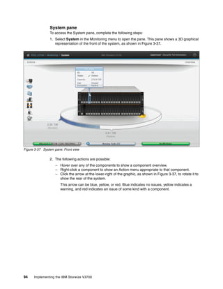 94 Implementing the IBM Storwize V3700
System pane
To access the System pane, complete the following steps:
1. Select System in the Monitoring menu to open the pane. This pane shows a 3D graphical
representation of the front of the system, as shown in Figure 3-37.
Figure 3-37 System pane: Front view
2. The following actions are possible:
– Hover over any of the components to show a component overview.
– Right-click a component to show an Action menu appropriate to that component.
– Click the arrow at the lower-right of the graphic, as shown in Figure 3-37, to rotate it to
show the rear of the system.
This arrow can be blue, yellow, or red. Blue indicates no issues, yellow indicates a
warning, and red indicates an issue of some kind with a component.
 
