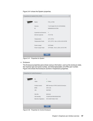 Chapter 3. Graphical user interface overview 97
Figure 3-41 shows the System properties.
Figure 3-41 Properties for System
Enclosure
The Enclosure properties pane shows various information, such as the enclosure state,
the machine type and serial number, and field-replaceable unit (FRU) part number.
Figure 3-42 shows the Enclosure (Control or Expansion) properties.
Figure 3-42 Properties for Control Enclosure
 