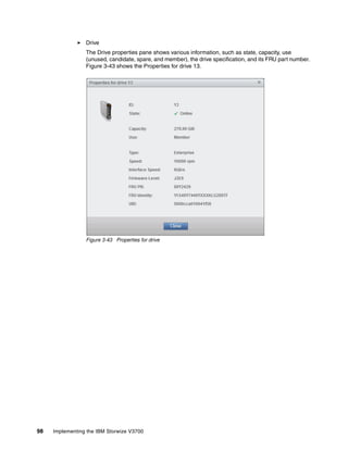 98 Implementing the IBM Storwize V3700
Drive
The Drive properties pane shows various information, such as state, capacity, use
(unused, candidate, spare, and member), the drive specification, and its FRU part number.
Figure 3-43 shows the Properties for drive 13.
Figure 3-43 Properties for drive
 