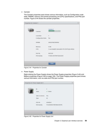 Chapter 3. Graphical user interface overview 99
Canister
The Canister properties pane shows various information, such as Configuration node
state, WWNN, memory and central processing unit (CPU) specifications, and FRU part
number. Figure 3-44 shows the canister properties.
Figure 3-44 Properties for Canister
Power Supply
Right-clicking the Power Supply shows the Power Supply properties (Figure 3-45) and
Battery properties (Figure 3-46 on page 100). The Power Supply properties pane shows
various information, such as state and FRU part number.
Figure 3-45 Properties for Power Supply Unit
 
