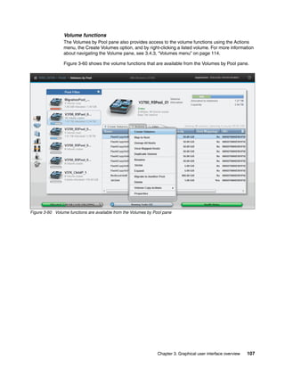 Chapter 3. Graphical user interface overview 107
Volume functions
The Volumes by Pool pane also provides access to the volume functions using the Actions
menu, the Create Volumes option, and by right-clicking a listed volume. For more information
about navigating the Volume pane, see 3.4.3, “Volumes menu” on page 114.
Figure 3-60 shows the volume functions that are available from the Volumes by Pool pane.
Figure 3-60 Volume functions are available from the Volumes by Pool pane
 
