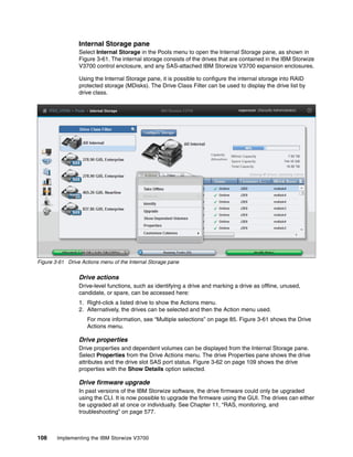 108 Implementing the IBM Storwize V3700
Internal Storage pane
Select Internal Storage in the Pools menu to open the Internal Storage pane, as shown in
Figure 3-61. The internal storage consists of the drives that are contained in the IBM Storwize
V3700 control enclosure, and any SAS-attached IBM Storwize V3700 expansion enclosures.
Using the Internal Storage pane, it is possible to configure the internal storage into RAID
protected storage (MDisks). The Drive Class Filter can be used to display the drive list by
drive class.
Figure 3-61 Drive Actions menu of the Internal Storage pane
Drive actions
Drive-level functions, such as identifying a drive and marking a drive as offline, unused,
candidate, or spare, can be accessed here:
1. Right-click a listed drive to show the Actions menu.
2. Alternatively, the drives can be selected and then the Action menu used.
For more information, see “Multiple selections” on page 85. Figure 3-61 shows the Drive
Actions menu.
Drive properties
Drive properties and dependent volumes can be displayed from the Internal Storage pane.
Select Properties from the Drive Actions menu. The drive Properties pane shows the drive
attributes and the drive slot SAS port status. Figure 3-62 on page 109 shows the drive
properties with the Show Details option selected.
Drive firmware upgrade
In past versions of the IBM Storwize software, the drive firmware could only be upgraded
using the CLI. It is now possible to upgrade the firmware using the GUI. The drives can either
be upgraded all at once or individually. See Chapter 11, “RAS, monitoring, and
troubleshooting” on page 577.
 