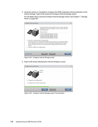 110 Implementing the IBM Storwize V3700
2. Using this wizard, is it possible to configure the RAID properties and pool allocation of the
internal storage. Figure 3-64 shows the Configure Internal Storage wizard.
For full details about using the Configure Internal Storage wizard, see Chapter 7, “Storage
Pools” on page 307.
Figure 3-64 Configure Internal Storage wizard
3. Figure 3-65 shows allocating the internal storage to a pool.
Figure 3-65 Configure Internal Storage wizard: Pool allocation
 